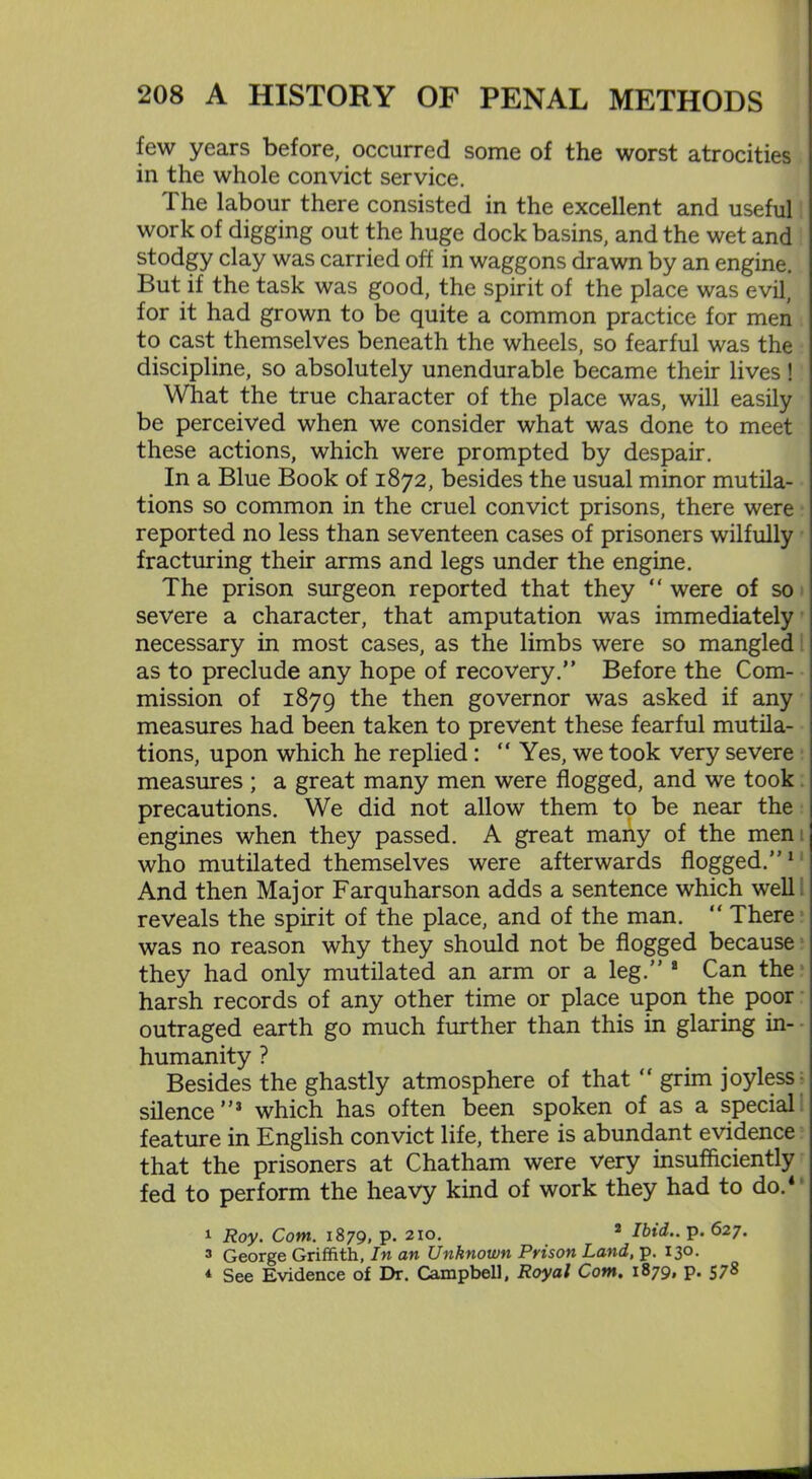 few years before, occurred some of the worst atrocities in the whole convict service. The labour there consisted in the excellent and useful work of digging out the huge dock basins, and the wet and stodgy clay was carried off in waggons drawn by an engine. But if the task was good, the spirit of the place was evil, for it had grown to be quite a common practice for men to cast themselves beneath the wheels, so fearful was the discipline, so absolutely unendurable became their lives ! What the true character of the place was, will easily be perceived when we consider what was done to meet these actions, which were prompted by despair. In a Blue Book of 1872, besides the usual minor mutila- tions so common in the cruel convict prisons, there were reported no less than seventeen cases of prisoners wilfully fracturing their arms and legs under the engine. The prison surgeon reported that they “ were of so severe a character, that amputation was immediately necessary in most cases, as the limbs were so mangled as to preclude any hope of recovery.” Before the Com- mission of 1879 the then governor was asked if any measures had been taken to prevent these fearful mutila- tions, upon which he replied : “ Yes, we took very severe measures ; a great many men were flogged, and we took precautions. We did not allow them to be near the engines when they passed. A great many of the men who mutilated themselves were afterwards flogged.”1 And then Major Farquharson adds a sentence which well reveals the spirit of the place, and of the man. “ There was no reason why they should not be flogged because they had only mutilated an arm or a leg.” a Can the harsh records of any other time or place upon the poor outraged earth go much further than this in glaring in- humanity ? Besides the ghastly atmosphere of that “ grim joyless silence”3 which has often been spoken of as a special feature in English convict life, there is abundant evidence that the prisoners at Chatham were very insufficiently fed to perform the heavy kind of work they had to do.4 1 Roy. Com. 1879, p. 210. 2 Ibid., p. 627. 3 George Griffith, In an Unknown Prison Land, p. 130. * See Evidence of Dr. Campbell, Royal Com. 1879, p. 578