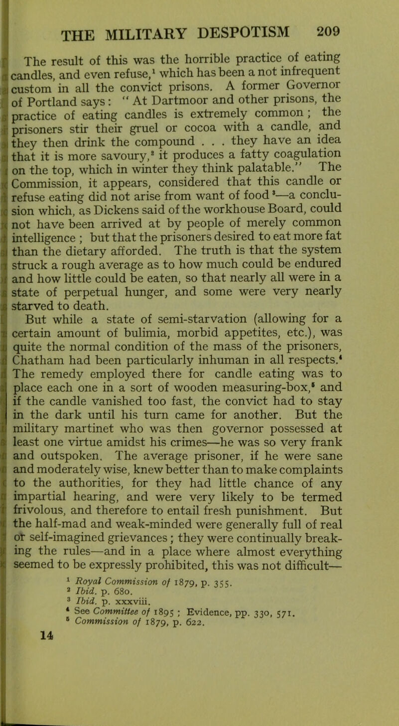 The result of this was the horrible practice of eating a candles, and even refuse,1 which has been a not infrequent custom in all the convict prisons. A former Governor of Portland says: “ At Dartmoor and other prisons, the practice of eating candles is extremely common ; the : prisoners stir their gruel or cocoa with a candle, and i they then drink the compound . . . they have an idea that it is more savoury,2 it produces a fatty coagulation on the top, which in winter they think palatable.” The Commission, it appears, considered that this candle or refuse eating did not arise from want of food *—a conclu- sion which, as Dickens said of the workhouse Board, could not have been arrived at by people of merely common intelligence ; but that the prisoners desired to eat more fat than the dietary afforded. The truth is that the system struck a rough average as to how much could be endured and how little could be eaten, so that nearly all were in a state of perpetual hunger, and some were very nearly starved to death. But while a state of semi-starvation (allowing for a certain amount of bulimia, morbid appetites, etc.), was quite the normal condition of the mass of the prisoners, Chatham had been particularly inhuman in all respects.4 The remedy employed there for candle eating was to place each one in a sort of wooden measuring-box,‘ and if the candle vanished too fast, the convict had to stay in the dark until his turn came for another. But the military martinet who was then governor possessed at least one virtue amidst his crimes—he was so very frank and outspoken. The average prisoner, if he were sane and moderately wise, knew better than to make complaints to the authorities, for they had little chance of any impartial hearing, and were very likely to be termed frivolous, and therefore to entail fresh punishment. But the half-mad and weak-minded were generally full of real of self-imagined grievances; they were continually break- ing the rules—and in a place where almost everything seemed to be expressly prohibited, this was not difficult— 1 Royal Commission of 1879, p 3CC 2 Ibid. p. 680. 3 Ibid. p. xxxviii. 4 See Committee of 1895 Evidence, pp. 330, 571. 6 Commission of 1879, p. 622. 14