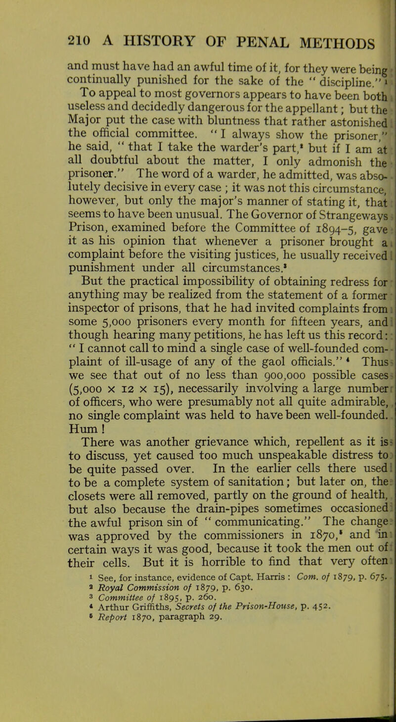 and must have had an awful time of it, for they were being • continually punished for the sake of the “ discipline. 1 To appeal to most governors appears to have been both useless and decidedly dangerous for the appellant; but the Major put the case with bluntness that rather astonished the official committee. “ I always show the prisoner, he said, “ that I take the warder's part,1 but if I am at all doubtful about the matter, I only admonish the prisoner. The word of a warder, he admitted, was abso- • lutely decisive in every case ; it was not this circumstance, however, but only the major’s manner of stating it, that seems to have been unusual. The Governor of Strangeways Prison, examined before the Committee of 1894-5, gave it as his opinion that whenever a prisoner brought a complaint before the visiting justices, he usually received punishment under all circumstances.* But the practical impossibility of obtaining redress for anything may be realized from the statement of a former inspector of prisons, that he had invited complaints from some 5,000 prisoners every month for fifteen years, and though hearing many petitions, he has left us this record: “ I cannot call to mind a single case of well-founded com- plaint of ill-usage of any of the gaol officials. 4 Thus we see that out of no less than 900,000 possible cases (5,000 x 12 x 15), necessarily involving a large number of officers, who were presumably not all quite admirable, no single complaint was held to have been well-founded. Hum ! There was another grievance which, repellent as it is r to discuss, yet caused too much unspeakable distress to be quite passed over. In the earlier cells there used: to be a complete system of sanitation; but later on, the closets were all removed, partly on the ground of health, but also because the drain-pipes sometimes occasioned the awful prison sin of “ communicating.” The change was approved by the commissioners in 1870,* and in certain ways it was good, because it took the men out of their cells. But it is horrible to find that very often 1 See, for instance, evidence of Capt. Harris : Com. of 1879, p. 675. 2 Royal Commission of 1879, p. 630. 3 Committee of 1895, p. 260. 4 Arthur Griffiths, Secrets of the Prison-House, p. 452. 6 Report 1870, paragraph 29.