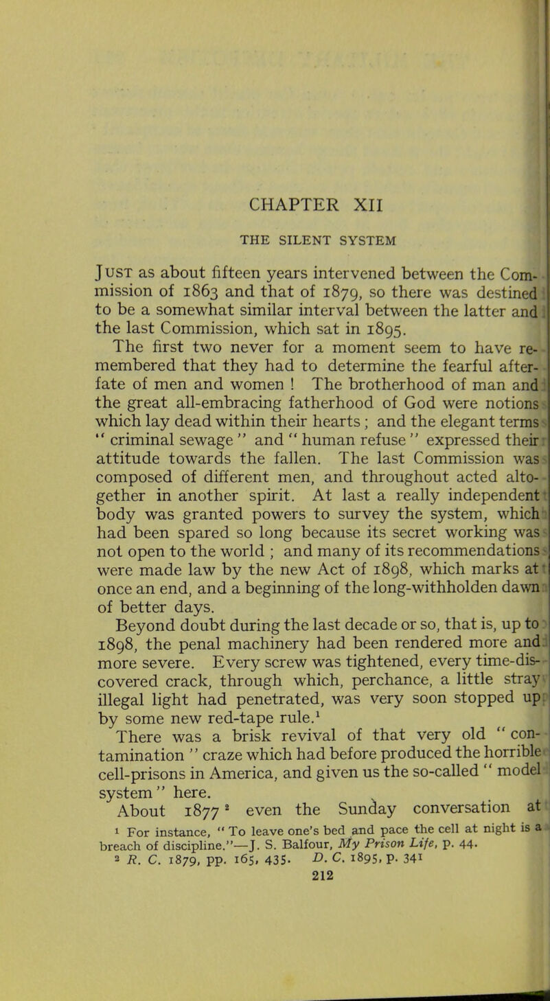 THE SILENT SYSTEM J ust as about fifteen years intervened between the Com- mission of 1863 and that of 1879, so there was destined to be a somewhat similar interval between the latter and the last Commission, which sat in 1895. The first two never for a moment seem to have re- membered that they had to determine the fearful after- fate of men and women ! The brotherhood of man and the great all-embracing fatherhood of God were notions which lay dead within their hearts; and the elegant terms “ criminal sewage ” and “ human refuse ” expressed their attitude towards the fallen. The last Commission was composed of different men, and throughout acted alto- gether in another spirit. At last a really independent body was granted powers to survey the system, which had been spared so long because its secret working was not open to the world ; and many of its recommendations were made law by the new Act of 1898, which marks at once an end, and a beginning of the long-withholden dawn of better days. Beyond doubt during the last decade or so, that is, up to 1898, the penal machinery had been rendered more and more severe. Every screw was tightened, every time-dis- covered crack, through which, perchance, a little stray illegal light had penetrated, was very soon stopped up by some new red-tape rule.1 There was a brisk revival of that very old “ con- tamination ” craze which had before produced the horrible cell-prisons in America, and given us the so-called “ model system” here. About 18772 even the Sunday conversation at 1 For instance, “ To leave one’s bed and pace the cell at night is a breach of discipline.”—]. S. Balfour, My Prison Life, p. 44- 2 R. C. 1879, PP- 165, 435- D■ c- i895. P- 34*