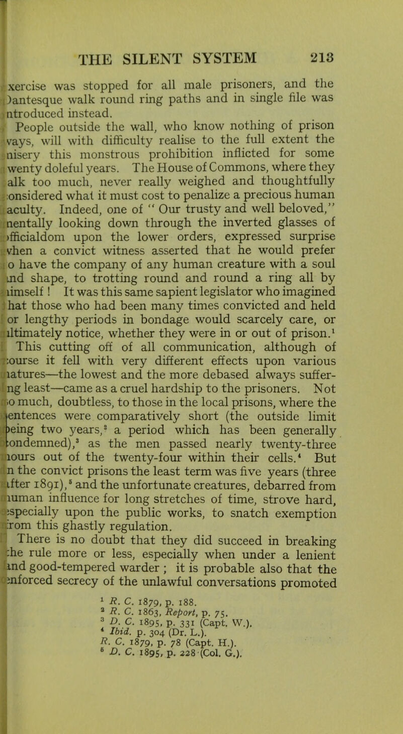 • xercise was stopped for all male prisoners, and the Jantesque walk round ring paths and in single file was ntroduced instead. People outside the wall, who know nothing of prison ■vays, will with difficulty realise to the full extent the misery this monstrous prohibition inflicted for some wenty doleful years. The House of Commons, where they alk too much, never really weighed and thoughtfully :onsidered what it must cost to penalize a precious human acuity. Indeed, one of “ Our trusty and well beloved,” nentally looking down through the inverted glasses of officialdom upon the lower orders, expressed surprise vhen a convict witness asserted that he would prefer o have the company of any human creature with a soul md shape, to trotting round and round a ring all by limself! It was this same sapient legislator who imagined hat those who had been many times convicted and held or lengthy periods in bondage would scarcely care, or lltimately notice, whether they were in or out of prison.1 This cutting off of all communication, although of course it fell with very different effects upon various latures—the lowest and the more debased always suffer- ng least—came as a cruel hardship to the prisoners. Not .o much, doubtless, to those in the local prisons, where the entences were comparatively short (the outside limit )eing two years,2 a period which has been generally :ondemned),s as the men passed nearly twenty-three lours out of the twenty-four within their cells.4 But n the convict prisons the least term was five years (three ifter 1891),5 and the unfortunate creatures, debarred from muman influence for long stretches of time, strove hard, ;specially upon the public works, to snatch exemption Tom this ghastly regulation. There is no doubt that they did succeed in breaking che rule more or less, especially when under a lenient md good-tempered warder ; it is probable also that the mforced secrecy of the unlawful conversations promoted 1 R. C. 1879, P- 188. 3 R. C. 1863, Report, p. 75. 3 D. C. 1895, p. 331 (Capt. W.). 4 Ibid. p. 304 (Dr. L.). R. C. 1879, p. 78 (Capt. H.). 6 D. C. 1895, P- 228 (Col. G.).