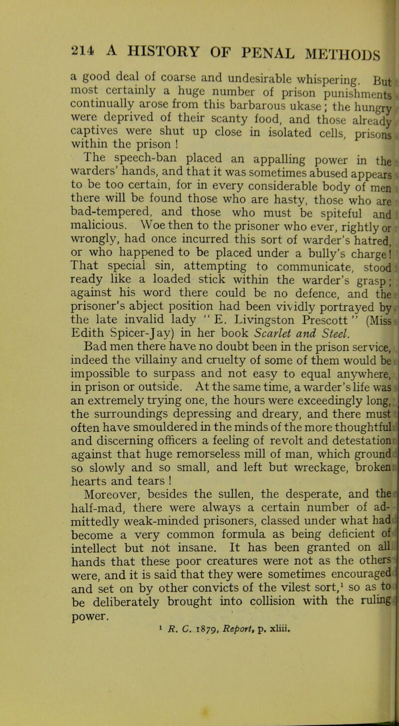 a good deal of coarse and undesirable whispering. But most certainly a huge number of prison punishments continually arose from this barbarous ukase; the hungry / were deprived of their scanty food, and those already captives were shut up close in isolated cells, prisons within the prison ! 1 he speech-ban placed an appalling power in the warders’ hands, and that it was sometimes abused appears to be too certain, for in every considerable body of men there will be found those who are hasty, those who are bad-tempered, and those who must be spiteful and malicious. Woe then to the prisoner who ever, rightly or wrongly, had once incurred this sort of warder’s hatred, or who happened to be placed under a bully’s charge! That special sin, attempting to communicate, stood ready like a loaded stick within the warder’s grasp; against his word there could be no defence, and the prisoner’s abject position had been vividly portrayed by the late invalid lady “ E. Livingston Prescott ” (Miss Edith Spicer-Jay) in her book Scarlet and Steel. Bad men there have no doubt been in the prison service, indeed the villainy and cruelty of some of them would be impossible to surpass and not easy to equal anywhere, in prison or outside. At the same time, a warder’s life was an extremely trying one, the hours were exceedingly long, the surroundings depressing and dreary, and there must often have smouldered in the minds of the more thoughtful: and discerning officers a feeling of revolt and detestation against that huge remorseless mill of man, which ground so slowly and so small, and left but wreckage, broken hearts and tears ! Moreover, besides the sullen, the desperate, and the half-mad, there were always a certain number of ad- mittedly weak-minded prisoners, classed under what had become a very common formula as being deficient of intellect but not insane. It has been granted on all hands that these poor creatures were not as the others were, and it is said that they were sometimes encouraged and set on by other convicts of the vilest sort,1 so as to be deliberately brought into collision with the ruling power. 1 R. C. 1879, Report, p. xliii.
