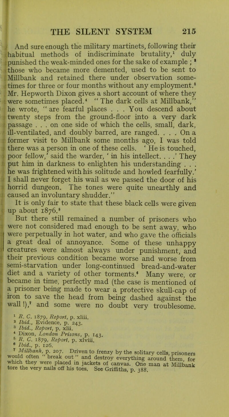 And sure enough the military martinets, following then- habitual methods of indiscriminate brutality,1 duly punished the weak-minded ones for the sake of example ; 1 those who became more demented, used to be sent to Millbank and retained there under observation some- times for three or four months without any employment.* Mr. Hepworth Dixon gives a short account of where they ; were sometimes placed.4 “ The dark cells at Millbank/’ he wrote, “ are fearful places ... You descend about twenty steps from the ground-floor into a very dark passage ... on one side of which the cells, small, dark, ill-ventilated, and doubly barred, are ranged. ... On a former visit to Millbank some months ago, I was told there was a person in one of these cells. ‘ He is touched, poor fellow,’ said the warder, ‘ in his intellect. . . .’ They put him in darkness to enlighten his understanding . . . he was frightened with his solitude and howled fearfully.’ I shall never forget his wail as we passed the door of his horrid dungeon. The tones were quite unearthly and caused an involuntary shudder.” It is only fair to state that these black cells were given up about 1876.5 But there still remained a number of prisoners who were not considered mad enough to be sent away, who were perpetually in hot water, and who gave the officials a great deal of annoyance. Some of these unhappy creatures were almost always under punishment, and their previous condition became worse and worse from semi-starvation under long-continued bread-and-water diet and a variety of other torments.® Many were, or became in time, perfectly mad (the case is mentioned of a prisoner being made to wear a protective skull-cap of iron to save the head from being dashed against the wall !),7 and some were no doubt very troublesome. 1 R. C. 1879, Report, p. xliii. 2 Ibid., Evidence, p. 243. 3 Ibid., Report, p. xlii. 4 Dixon, London Prisons, p. 143. 5 R. C. 1879, Report, p. xlviii. 6 Ibid., p. 126. 7 Millbank, p. 207. Driven to frenzy by the solitary cells, prisoners would often “ break out ” and destroy everything around them for which they were placed in jackets of canvas. One man at Millbank tore the very nails off his toes. See Griffiths, p. 388.