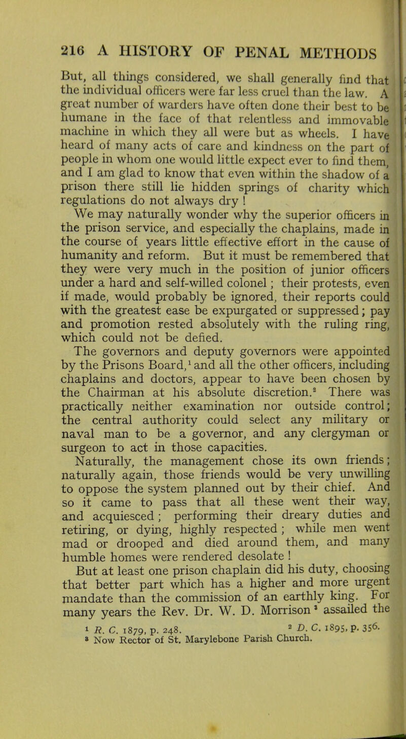 But, all things considered, we shall generally find that the individual officers were far less cruel than the law. A great number of warders have often done their best to be humane in the face of that relentless and immovable machine in which they all were but as wheels. I have heard of many acts of care and kindness on the part of people in whom one would little expect ever to find them, and I am glad to know that even within the shadow of a prison there still lie hidden springs of charity which regulations do not always dry ! We may naturally wonder why the superior officers in the prison service, and especially the chaplains, made in the course of years little effective effort in the cause of humanity and reform. But it must be remembered that they were very much in the position of junior officers under a hard and self-willed colonel; their protests, even if made, would probably be ignored, their reports could with the greatest ease be expurgated or suppressed; pay and promotion rested absolutely with the ruling ring, which could not be defied. The governors and deputy governors were appointed by the Prisons Board,1 and all the other officers, including chaplains and doctors, appear to have been chosen by the Chairman at his absolute discretion.2 There was practically neither examination nor outside control; the central authority could select any military or naval man to be a governor, and any clergyman or surgeon to act in those capacities. Naturally, the management chose its own friends; naturally again, those friends would be very unwilling to oppose the system planned out by their chief. And so it came to pass that all these went their way, and acquiesced; performing their dreary duties and retiring, or dying, highly respected ; while men went mad or drooped and died around them, and many humble homes were rendered desolate ! But at least one prison chaplain did his duty, choosing that better part which has a higher and more urgent mandate than the commission of an earthly king. For many years the Rev. Dr. W. D. Morrison 3 assailed the 1 R. C. 1879, p. 248. 2 D. C. 1895, p. 356. 3 Now Rector of St. Marylebone Parish Church.