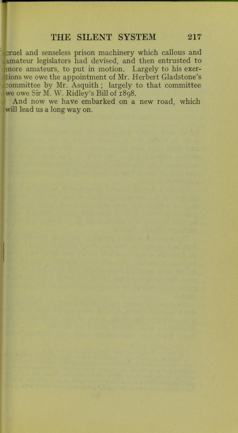 )2ruel and senseless prison machinery which callous and ^amateur legislators had devised, and then entrusted to ;more amateurs, to put in motion. Largely to his exer- rtions we owe the appointment of Mr. Herbert Gladstone's n:ommittee by Mr. Asquith ; largely to that committee we owe Sir M. W. Ridley’s Bill of 1898. And now we have embarked on a new road, which j will lead us a long way on.