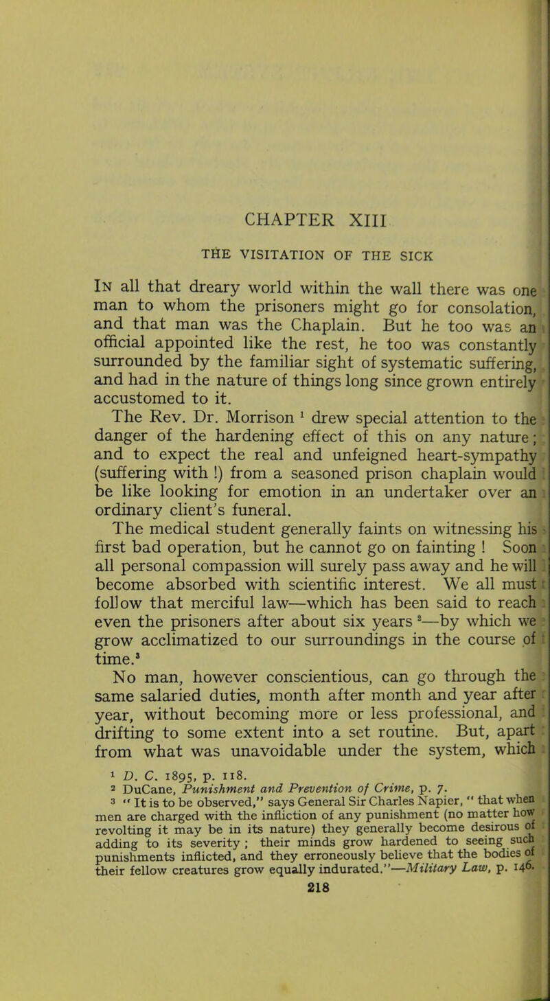 THE VISITATION OF THE SICK In all that dreary world within the wall there was one man to whom the prisoners might go for consolation, and that man was the Chaplain. But he too was an official appointed like the rest, he too was constantly surrounded by the familiar sight of systematic suffering, and had in the nature of things long since grown entirely accustomed to it. The Rev. Dr. Morrison 1 drew special attention to the danger of the hardening effect of this on any nature; and to expect the real and unfeigned heart-sympathy (suffering with !) from a seasoned prison chaplain would be like looking for emotion in an undertaker over an ordinary client's funeral. The medical student generally faints on witnessing his first bad operation, but he cannot go on fainting ! Soon all personal compassion will surely pass away and he will become absorbed with scientific interest. We all must r follow that merciful law—which has been said to reach even the prisoners after about six years 2—by which we grow acclimatized to our surroundings in the course of time.3 No man, however conscientious, can go through the same salaried duties, month after month and year after year, without becoming more or less professional, and drifting to some extent into a set routine. But, apart from what was unavoidable under the system, which 1 D. c. 1895, p. 118. 2 DuCane, Punishment and Prevention of Crime, p. 7. 3 “ It is to be observed,” says General Sir Charles Napier,  that when men are charged with the infliction of any punishment (no matter how revolting it may be in its nature) they generally become desirous of adding to its severity ; their minds grow hardened to seeing such punishments inflicted, and they erroneously believe that the bodies of their fellow creatures grow equally indurated.”—Military Law, p. I46-