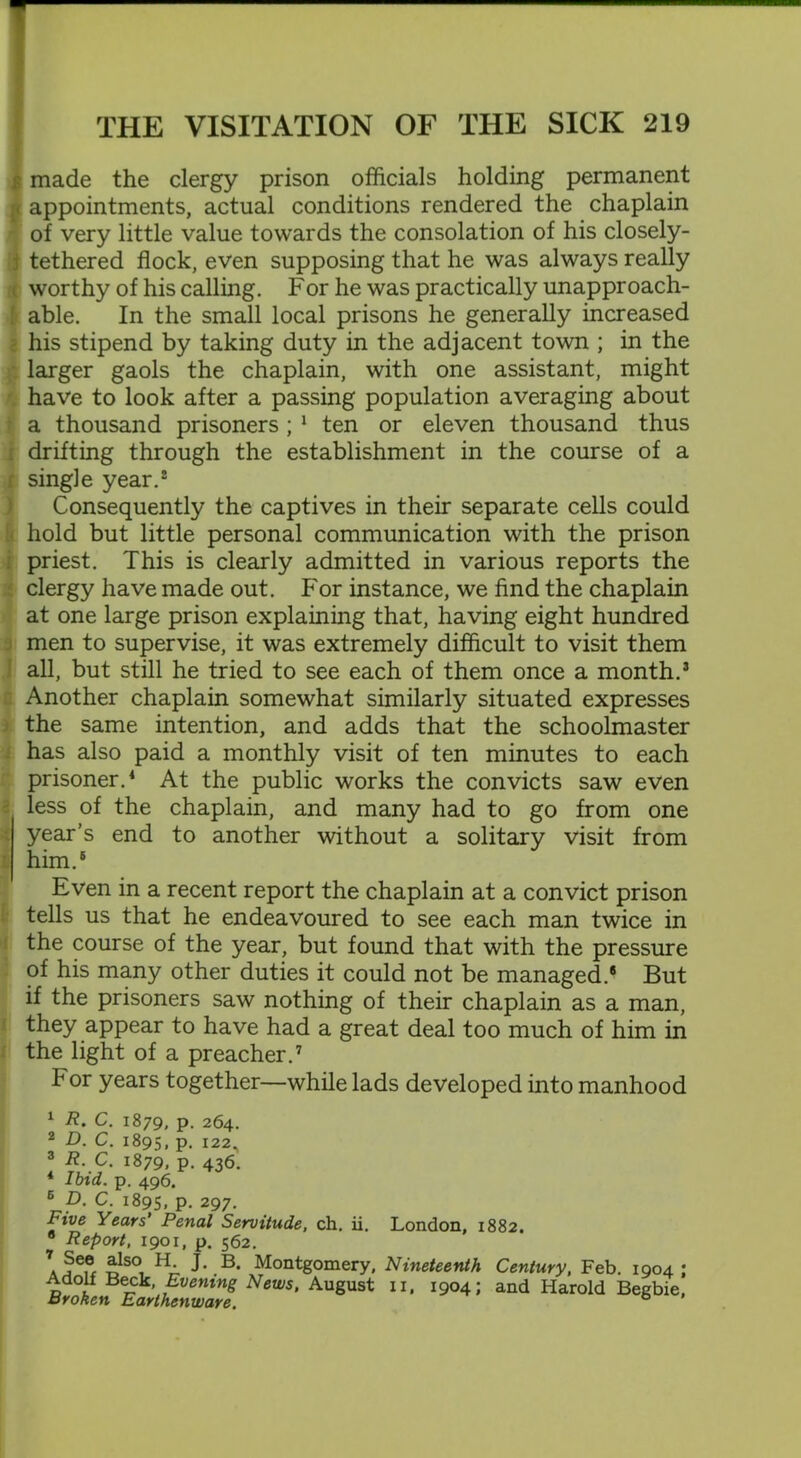 | made the clergy prison officials holding permanent jt appointments, actual conditions rendered the chaplain of very little value towards the consolation of his closely- j tethered flock, even supposing that he was always really worthy of his calling. For he was practically unapproach- j able. In the small local prisons he generally increased . his stipend by taking duty in the adjacent town ; in the larger gaols the chaplain, with one assistant, might have to look after a passing population averaging about a thousand prisoners ; 1 ten or eleven thousand thus ; drifting through the establishment in the course of a r single year.2 Consequently the captives in their separate cells could hold but little personal communication with the prison priest. This is clearly admitted in various reports the clergy have made out. For instance, we find the chaplain at one large prison explaining that, having eight hundred men to supervise, it was extremely difficult to visit them all, but still he tried to see each of them once a month.3 Another chaplain somewhat similarly situated expresses the same intention, and adds that the schoolmaster has also paid a monthly visit of ten minutes to each prisoner.1 At the public works the convicts saw even less of the chaplain, and many had to go from one year’s end to another without a solitary visit from him.6 Even in a recent report the chaplain at a convict prison tells us that he endeavoured to see each man twice in the course of the year, but found that with the pressure of his many other duties it could not be managed.* But if the prisoners saw nothing of their chaplain as a man, they appear to have had a great deal too much of him in the light of a preacher.7 For years together—while lads developed into manhood 1 R. C. 1879, p. 264. 2 D. C. 1895, p. 122, ? ?/.?• l879> P- 436. * lota. p. 496. 6 D. C. 1895, P- 297. ini/e Years’ Penal Servitude, ch. ii. London, 1882. 0 Report, 1901, p. 562. 7. Je.® £lso, H; B* Montgomery, Nineteenth Century, Feb. 1904; Adolf Beck, Evening News, August 11, 1904; and Harold Begbie, aroken Earthenware.