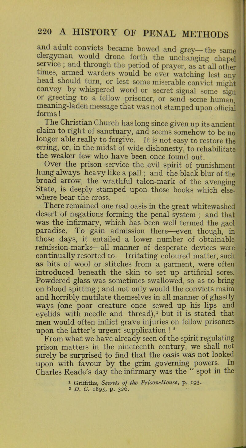 and adult convicts became bowed and grey— the same clergyman would drone forth the unchanging chapel service ; and through the period of prayer, as at all other times, armed warders would be ever watching lest any head should turn, or lest some miserable convict might convey by whispered word or secret signal some sign or greeting to a fellow prisoner, or send some human, meaning-laden message that was not stamped upon official forms! 1 he Christian Church has long since given up its ancient claim to right of sanctuary, and seems somehow to be no longer able really to forgive. It is not easy to restore the erring, or, in the midst of wide dishonesty, to rehabilitate the weaker few who have been once found out. Over the prison service the evil spirit of punishment hung always heavy like a pall; and the black blur of the broad arrow, the wrathful talon-mark of the avenging State, is deeply stamped upon those books which else- where bear the cross. There remained one real oasis in the great whitewashed desert of negations forming the penal system ; and that was the infirmary, which has been well termed the gaol paradise. To gain admission there—even though, in those days, it entailed a lower number of obtainable remission-marks—all manner of desperate devices were continually resorted to. Irritating coloured matter, such as bits of wool or stitches from a garment, were often introduced beneath the skin to set up artificial sores. Powdered glass was sometimes swallowed, so as to bring on blood spitting; and not only would the convicts maim and horribly mutilate themselves in all manner of ghastly ways (one poor creature once sewed up his lips and eyelids with needle and thread),1 but it is stated that men would often inflict grave injuries on fellow prisoners upon the latter’s urgent supplication ! 2 From what we have already seen of the spirit regulating prison matters in the nineteenth century, we shall not surely be surprised to find that the oasis was not looked upon with favour by the grim governing powers. In Charles Reade’s day the infirmary was the “ spot in the 1 Griffiths, Secrets of the Prison-House, p. 195. 2 D. C. 1895, p. 326.