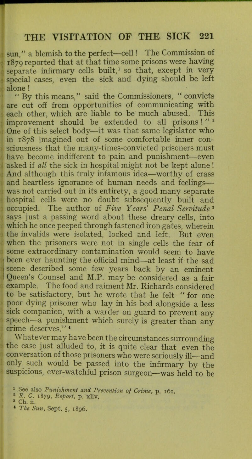 i sun,” a blemish to the perfect—cell! The Commission of 1879 reported that at that time some prisons were having q separate infirmary cells built,1 so that, except in very special cases, even the sick and dying should be left alone ! “ By this means,” said the Commissioners,  convicts are cut off from opportunities of communicating with each other, which are liable to be much abused. This improvement should be extended to all prisons ! ” 2 One of this select body—it was that same legislator who in 1878 imagined out of some comfortable inner con- y sciousness that the many-times-convicted prisoners must have become indifferent to pain and punishment—even asked if all the sick in hospital might not be kept alone ! And although this truly infamous idea—worthy of crass and heartless ignorance of human needs and feelings— was not carried out in its entirety, a good many separate hospital cells were no doubt subsequently built and occupied. The author of Five Years' Penal Servitude 3 4 says just a passing word about these dreary cells, into which he once peeped through fastened iron gates, wherein the invalids were isolated, locked and left. But even when the prisoners were not in single cells the fear of some extraordinary contamination would seem to have been ever haunting the official mind—at least if the sad scene described some few years back by an eminent Queen’s Counsel and M.P. may be considered as a fan- example. The food and raiment Mr. Richards considered to be satisfactory, but he wrote that he felt “ for one poor dying prisoner who lay in his bed alongside a less sick companion, with a warder on guard to prevent any speech—a punishment which surely is greater than any crime deserves.” * Whatever may have been the circumstances surrounding the case just alluded to, it is quite clear that even the conversation of those prisoners who were seriously ill—and only such would be passed into the infirmary by the suspicious, ever-watchful prison surgeon—was held to be 1 See also Punishment and Prevention of Crime, p. 161. 2 R. C. 1879, Report, p. xliv. 3 Ch. ii. 4 The Sun, Sept. 5, 1896.