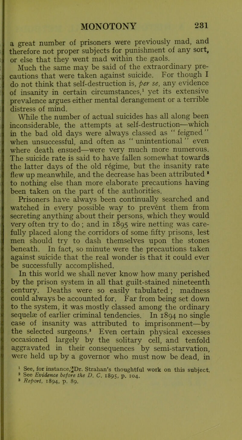 a great number of prisoners were previously mad, and therefore not proper subjects for punishment of any sort, or else that they went mad within the gaols. Much the same may be said of the extraordinary pre- cautions that were taken against suicide. For though I do not think that self-destruction is, per se, any evidence of insanity in certain circumstances,1 yet its extensive prevalence argues either mental derangement or a terrible distress of mind. While the number of actual suicides has all along been inconsiderable, the attempts at self-destruction—which in the bad old days were always classed as “ feigned” when unsuccessful, and often as “unintentional” even where death ensued—were very much more numerous. The suicide rate is said to have fallen somewhat towards the latter days of the old regime, but the insanity rate flew up meanwhile, and the decrease has been attributed * to nothing else than more elaborate precautions having been taken on the part of the authorities. Prisoners have always been continually searched and watched in every possible way to prevent them from secreting anything about their persons, which they would very often try to do; and in 1895 wire netting was care- fully placed along the corridors of some fifty prisons, lest men should try to dash themselves upon the stones beneath. In fact, so minute were the precautions taken against suicide that the real wonder is that it could ever be successfully accomplished. In this world we shall never know how many perished by the prison system in all that guilt-stained nineteenth century. Deaths were so easily tabulated; madness could always be accounted for. Far from being set down to the system, it was mostly classed among the ordinary sequelae of earlier criminal tendencies. In 1894 no single case of insanity was attributed to imprisonment—by the selected surgeons.5 Even certain physical excesses occasioned largely by the solitary cell, and tenfold aggravated in their consequences by semi-starvation, were held up by a governor who must now be dead, in 1 See, for instance,'^JDr. Strahan’s thoughtful work on this subject. 2 See Evidence before the D. C. 1895, p. 104. 3 Report, 1894, P- 89.