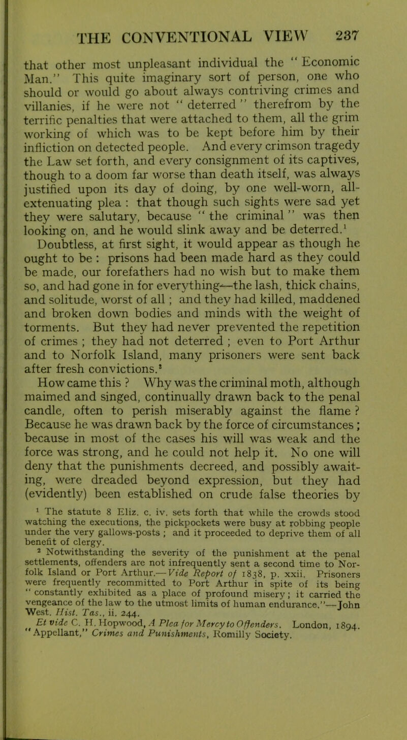 that other most unpleasant individual the “ Economic Man.” This quite imaginary sort of person, one who should or would go about always contriving crimes and villanies, if he were not “ deterred ” therefrom by the terrific penalties that were attached to them, all the grim working of which was to be kept before him by their infliction on detected people. And every crimson tragedy the Law set forth, and every consignment of its captives, though to a doom far worse than death itself, was always justified upon its day of doing, by one well-worn, all- extenuating plea : that though such sights were sad yet they were salutary, because “ the criminal ” was then looking on, and he would slink away and be deterred.1 Doubtless, at first sight, it would appear as though he ought to be : prisons had been made hard as they could be made, our forefathers had no wish but to make them so, and had gone in for everything—the lash, thick chains, and solitude, worst of all; and they had killed, maddened and broken down bodies and minds with the weight of torments. But they had never prevented the repetition of crimes ; they had not deterred ; even to Port Arthur and to Norfolk Island, many prisoners were sent back after fresh convictions.* How came this ? Why was the criminal moth, although maimed and singed, continually drawn back to the penal candle, often to perish miserably against the flame ? Because he was drawn back by the force of circumstances; because in most of the cases his will was weak and the force was strong, and he could not help it. No one will deny that the punishments decreed, and possibly await- ing, v'ere dreaded beyond expression, but they had (evidently) been established on crude false theories by 1 The statute 8 Eliz. c. iv. sets forth that while the crowds stood watching the executions, the pickpockets were busy at robbing people under the very gallows-posts ; and it proceeded to deprive them of all benefit of clergy. 2 Notwithstanding the severity of the punishment at the penal settlements, offenders are not infrequently sent a second time to Nor- folk Island or Port Arthur.— Vide Report of 1838, p. xxii. Prisoners were frequently recommitted to Port Arthur in spite of its being “ constantly exhibited as a place of profound misery; it carried the vengeance of the law to the utmost limits of human endurance.”—John West. Hist. Tas., ii. 244. EtvideC. H.Hopwood, A Pica for Mercy to Offenders. London, 1894. Appellant,” Crimes and Punishments, Romilly Society.