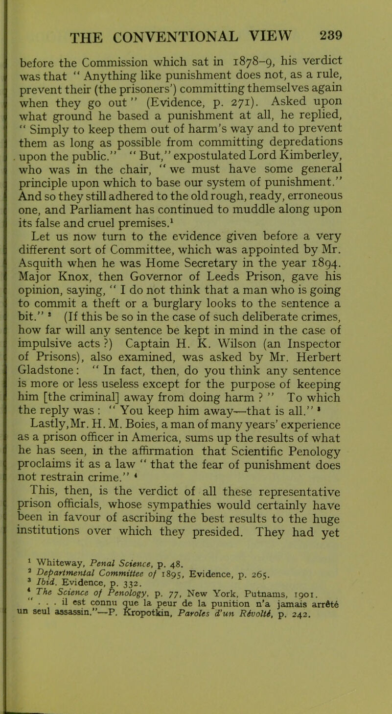 before the Commission which sat in 1878-9, his verdict was that “ Anything like punishment does not, as a rule, prevent their (the prisoners’) committing themselves again when they go out” (Evidence, p. 271). Asked upon what ground he based a punishment at all, he replied, “ Simply to keep them out of harm’s way and to prevent them as long as possible from committing depredations . upon the public.” “ But,” expostulated Lord Kimberley, who was in the chair, “ we must have some general principle upon which to base our system of punishment.” And so they still adhered to the old rough, ready, erroneous one, and Parliament has continued to muddle along upon its false and cruel premises.1 2 3 Let us now turn to the evidence given before a very different sort of Committee, which was appointed by Mr. Asquith when he was Home Secretary in the year 1894. Major Knox, then Governor of Leeds Prison, gave his opinion, saying, “ I do not think that a man who is going to commit a theft or a burglary looks to the sentence a bit.” * (If this be so in the case of such deliberate crimes, how far will any sentence be kept in mind in the case of impulsive acts ?) Captain H. K. Wilson (an Inspector of Prisons), also examined, was asked by Mr. Herbert Gladstone: “In fact, then, do you think any sentence is more or less useless except for the purpose of keeping him [the criminal] away from doing harm ? ” To which the reply was : “You keep him away—that is all.” * Lastly,Mr. H. M. Boies, a man of many years’ experience as a prison officer in America, sums up the results of what he has seen, in the affirmation that Scientific Penology proclaims it as a law “ that the fear of punishment does not restrain crime.” 4 This, then, is the verdict of all these representative prison officials, whose sympathies would certainly have been in favour of ascribing the best results to the huge institutions over which they presided. They had yet 1 Whiteway, Penal Science, p. 48. 2 Departmental Committee of 1891;, Evidence, p. 261;. 3 Ibid. Evidence, p. 332. * TAe Science of Penology, p. 77, New York, Putnams, 1901.  . . . il est connu que la peur de la punition n’a jamais arrfite un seul assassin.”—P. Kropotkin, Paroles d’un Rivolti, p. 242.