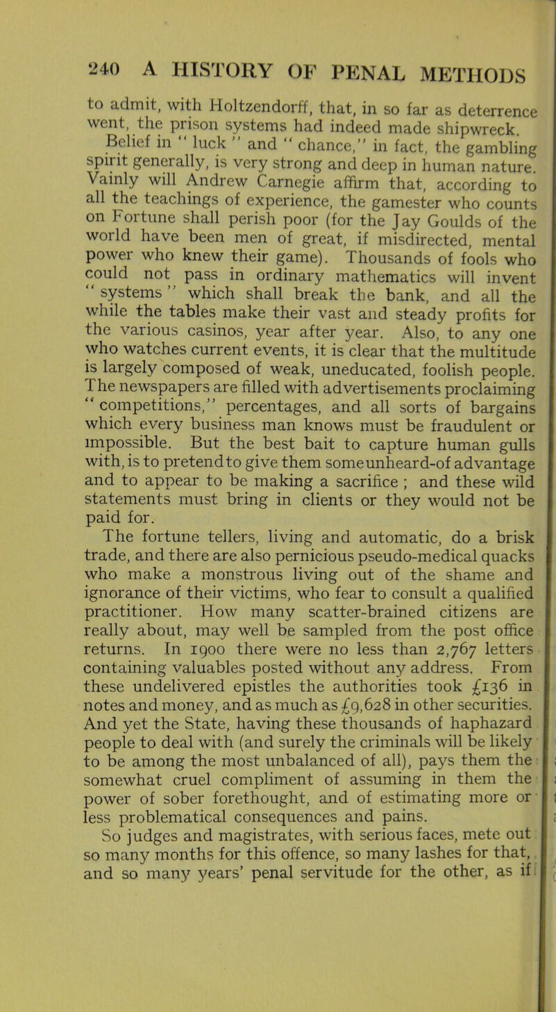 to admit, with Holtzendorff, that, in so far as deterrence went, the prison systems had indeed made shipwreck. Belief in luck and chance,” in fact, the gambling spirit geneially, is very strong and deep in human nature. Vainly will Andrew Carnegie affirm that, according to all the teachings of experience, the gamester who counts on Fortune shall perish poor (for the Jay Goulds of the world have been men of great, if misdirected, mental power who knew their game). Thousands of fools who could not pass in ordinary mathematics will invent “ systems ” which shall break the bank, and all the while the tables make their vast and steady profits for the various casinos, year after year. Also, to any one who watches current events, it is clear that the multitude is largely composed of weak, uneducated, foolish people. 1 he newspapers are filled with advertisements proclaiming “ competitions,” percentages, and all sorts of bargains which every business man knows must be fraudulent or impossible. But the best bait to capture human gulls with, is to pretend to give them someunheard-of advantage and to appear to be making a sacrifice ; and these wild statements must bring in clients or they would not be paid for. The fortune tellers, living and automatic, do a brisk trade, and there are also pernicious pseudo-medical quacks who make a monstrous living out of the shame and ignorance of their victims, who fear to consult a qualified practitioner. How many scatter-brained citizens are really about, may well be sampled from the post office returns. In 1900 there were no less than 2,767 letters containing valuables posted without any address. From these undelivered epistles the authorities took £136 in notes and money, and as much as £9,628 in other securities. And yet the State, having these thousands of haphazard people to deal with (and surely the criminals will be likely to be among the most unbalanced of all), pays them the somewhat cruel compliment of assuming in them the power of sober forethought, and of estimating more or less problematical consequences and pains. So judges and magistrates, with serious faces, mete out so many months for this offence, so many lashes for that, and so many years’ penal servitude for the other, as if