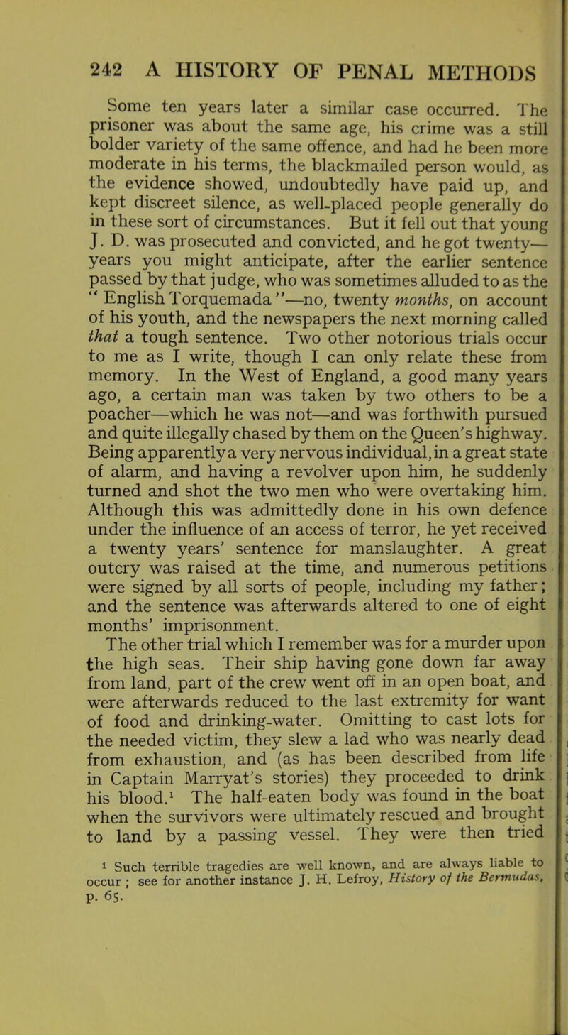 Some ten years later a similar case occurred. The prisoner was about the same age, his crime was a still bolder variety of the same offence, and had he been more moderate in his terms, the blackmailed person would, as the evidence showed, undoubtedly have paid up, and kept discreet silence, as well-placed people generally do in these sort of circumstances. But it fell out that young J. D. was prosecuted and convicted, and he got twenty— years you might anticipate, after the earlier sentence passed by that judge, who was sometimes alluded to as the “ English Torquemada ”—no, twenty months, on account of his youth, and the newspapers the next morning called that a tough sentence. Two other notorious trials occur to me as I write, though I can only relate these from memory. In the West of England, a good many years ago, a certain man was taken by two others to be a poacher—which he was not—and was forthwith pursued and quite illegally chased by them on the Queen’s highway. Being apparently a very nervous individual, in a great state of alarm, and having a revolver upon him, he suddenly turned and shot the two men who were overtaking him. Although this was admittedly done in his own defence under the influence of an access of terror, he yet received a twenty years’ sentence for manslaughter. A great outcry was raised at the time, and numerous petitions were signed by all sorts of people, including my father; and the sentence was afterwards altered to one of eight months’ imprisonment. The other trial which I remember was for a murder upon the high seas. Their ship having gone down far away from land, part of the crew went off in an open boat, and were afterwards reduced to the last extremity for want of food and drinking-water. Omitting to cast lots for the needed victim, they slew a lad who was nearly dead from exhaustion, and (as has been described from life in Captain Marryat’s stories) they proceeded to drink his blood.1 The half-eaten body was found in the boat when the survivors were ultimately rescued and brought to land by a passing vessel. They were then tried 1 Such terrible tragedies are well known, and are always liable to occur ; see for another instance J. H. Lefroy, History of the Bermudas, p. 65.