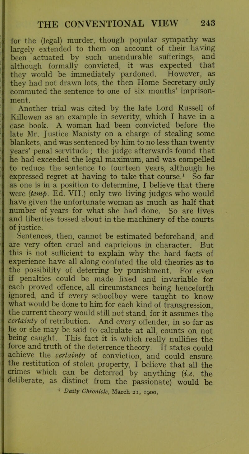 for the (legal) murder, though popular sympathy was largely extended to them on account of their having been actuated by such unendurable sufferings, and although formally convicted, it was expected that they would be immediately pardoned. However, as they had not drawn lots, the then Home Secretary only commuted the sentence to one of six months’ imprison- ment. Another trial was cited by the late Lord Russell of Killowen as an example in severity, which I have in a case book. A woman had been convicted before the late Mr. Justice Manisty on a charge of stealing some blankets, and was sentenced by him to no less than twenty years’ penal servitude ; the judge afterwards found that he had exceeded the legal maximum, and was compelled to reduce the sentence to fourteen years, although he expressed regret at having to take that course.1 So far as one is in a position to determine, I believe that there were [temp. Ed. VII.) only two living judges who would have given the unfortunate woman as much as half that number of years for what she had done. So are lives and liberties tossed about in the machinery of the courts of justice. Sentences, then, cannot be estimated beforehand, and are very often cruel and capricious in character. But this is not sufficient to explain why the hard facts of experience have all along confuted the old theories as to the possibility of deterring by punishment. For even if penalties could be made fixed and invariable for each proved offence, all circumstances being henceforth ignored, and if every schoolboy were taught to know what would be done to him for each kind of transgression, the current theory would still not stand, for it assumes the certainty of retribution. And every offender, in so far as he or she may be said to calculate at all, counts on not being caught. This fact it is which really nullifies the force and truth of the deterrence theory. If states could achieve the certainty of conviction, and could ensure the restitution of stolen property, I believe that all the crimes which can be deterred by anything (i.e. the deliberate, as distinct from the passionate) would be 1 Daily Chronicle, March 21, 1900.