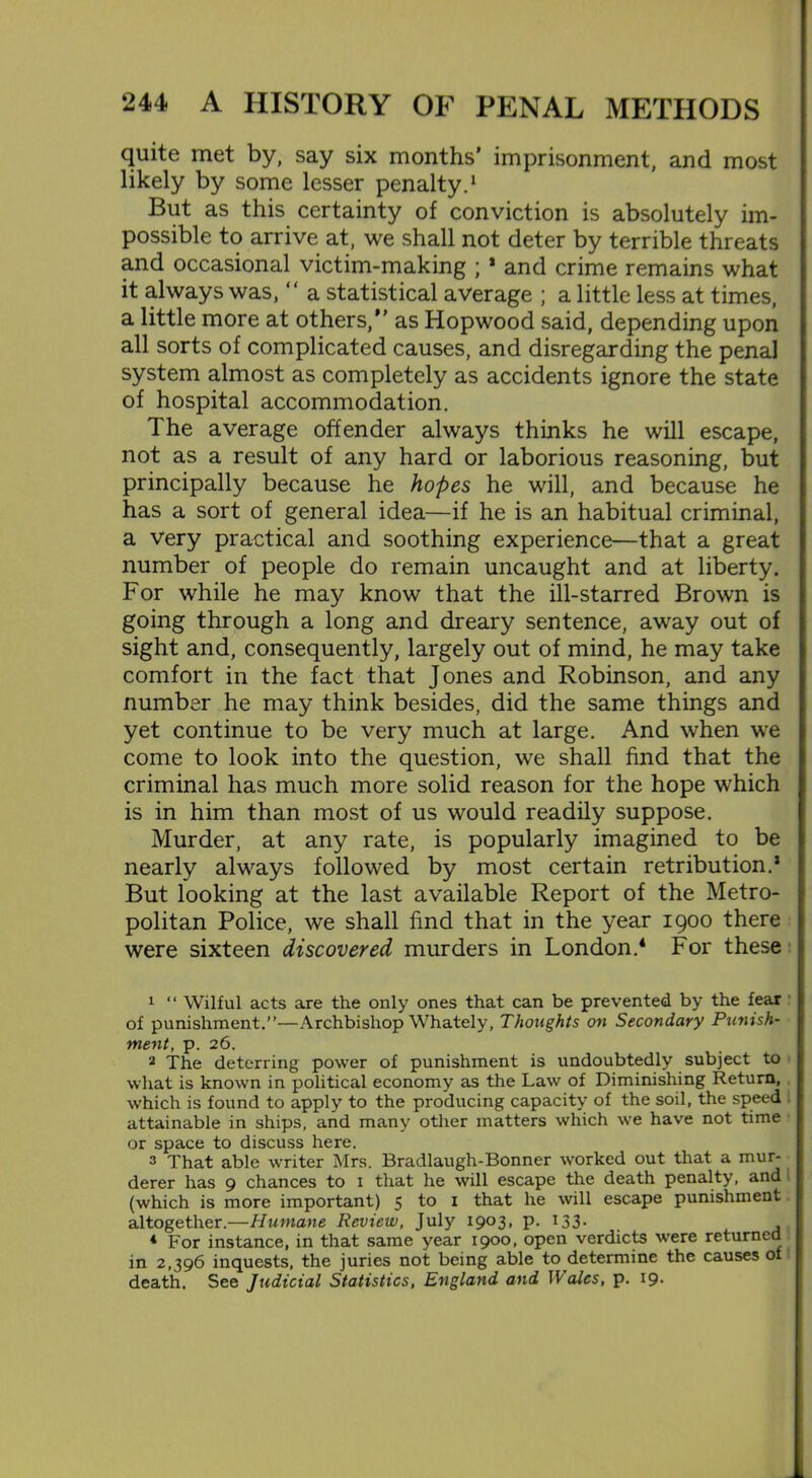 quite met by, say six months’ imprisonment, and most But as this certainty of conviction is absolutely im- possible to arrive at, we shall not deter by terrible threats and occasional victim-making ; * and crime remains what it always was, “ a statistical average ; a little less at times, a little more at others, as Hopwood said, depending upon all sorts of complicated causes, and disregarding the penal system almost as completely as accidents ignore the state of hospital accommodation. The average offender always thinks he will escape, not as a result of any hard or laborious reasoning, but principally because he hopes he will, and because he has a sort of general idea—if he is an habitual criminal, a very practical and soothing experience—that a great number of people do remain uncaught and at liberty. For while he may know that the ill-starred Brown is going through a long and dreary sentence, away out of sight and, consequently, largely out of mind, he may take comfort in the fact that Jones and Robinson, and any number he may think besides, did the same things and yet continue to be very much at large. And when we come to look into the question, we shall find that the criminal has much more solid reason for the hope which is in him than most of us would readily suppose. Murder, at any rate, is popularly imagined to be nearly always followed by most certain retribution.’ But looking at the last available Report of the Metro- politan Police, we shall find that in the year 1900 there were sixteen discovered murders in London.4 For these 1 “ Wilful acts are the only ones that can be prevented by the fear of punishment.”—Archbishop Whately, Thoughts on Secondary Punish- ment, p. 26. 2 The deterring power of punishment is undoubtedly subject to what is known in political economy as the Law of Diminishing Return, which is found to apply to the producing capacity of the soil, the speed I attainable in ships, and many other matters which we have not time or space to discuss here. 3 That able writer Mrs. Bradlaugh-Bonner worked out that a mur- derer has 9 chances to 1 that he will escape the death penalty, and (which is more important) 5 to 1 that he will escape punishment altogether.—Humane Review, July I9°3* P- *33- ,, 4 For instance, in that same year 1900, open verdicts were returned in 2,396 inquests, the juries not being able to determine the causes of death. See Judicial Statistics, England and ]\ alcs, p. 19.