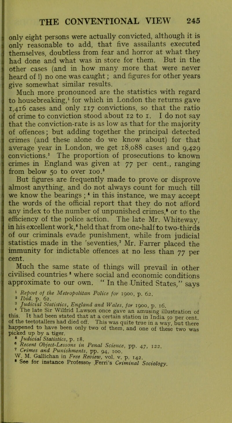 only eight persons were actually convicted, although it is only reasonable to add, that five assailants executed themselves, doubtless from fear and horror at what they had done and what was in store for them. But in the other cases (and in how many more that were never heard of !) no one was caught; and figures for other years give somewhat similar results. Much more pronounced are the statistics with regard to housebreaking,1 for which in London the returns gave 1,416 cases and only 117 convictions, so that the ratio of crime to conviction stood about 12 to 1. I do not say that the conviction-rate is as low as that for the majority of offences; but adding together the principal detected crimes (and these alone do we know about) for that average year in London, we get 18,088 cases and 9,429 convictions.2 The proportion of prosecutions to known crimes in England was given at 77 per cent., ranging from below 50 to over 100.5 But figures are frequently made to prove or disprove almost anything, and do not always count for much till we know the bearings ;4 in this instance, we may accept the words of the official report that they do not afford any index to the number of unpunished crimes,1 or to the efficiency of the police action. The late Mr. Whiteway, in his excellent work,* held that from one-half to two-thirds of our criminals evade punishment, while from judicial statistics made in the 'seventies,7 Mr. Farrer placed the immunity for indictable offences at no less than 77 per cent. Much the same state of things will prevail in other civilised countries * where social and economic conditions approximate to our own. “ In the United States, says 1 Report of the Metropolitan Police for 1900, p. 62. 2 Ibid. p. 62. 3 Judicial Statistics, England and Wales, for 1900, p. 16. 4 The late Sir Wilfrid Lawson once gave an amusing illustration of this. It had been stated that at a certain station in India 50 per cent of the teetotallers had died off. This was quite true in a way, but there happened to have been only two of them, and one of these two was picked up by a tiger. * Judicial Statistics, p. 18. 8 Recent Object-Lessons in Penal Science, pp. 47, 122. 7 Crimes and Punishments, pp. 94, 100. W. M. Gallichan in Free Review, vol. v. p. 142. • See for instance Professor .Ferri’s Criminal Sociology.