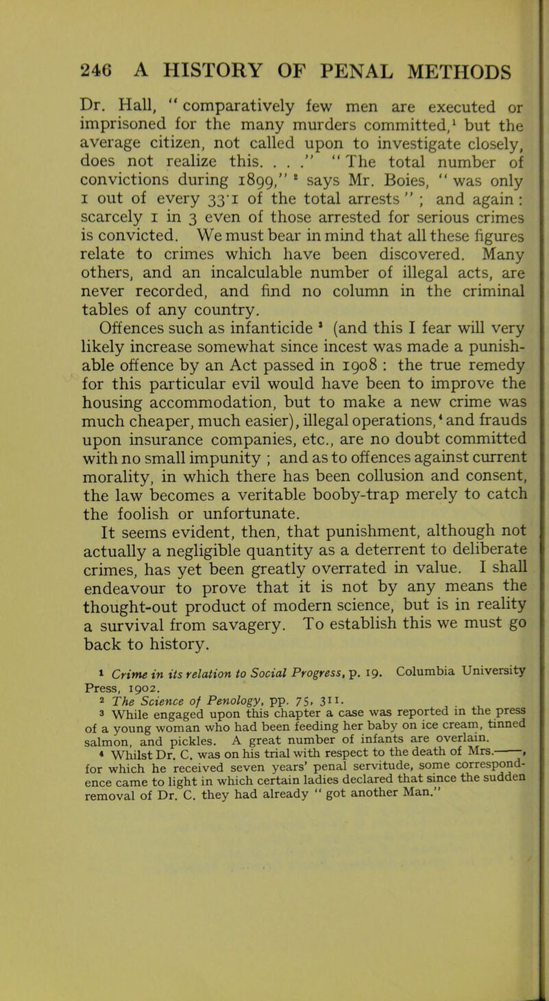Dr. Hall, “ comparatively few men are executed or imprisoned for the many murders committed,1 but the average citizen, not called upon to investigate closely, does not realize this. . . “ The total number of convictions during 1899,” 1 says Mr. Boies, “ was only 1 out of every 33‘i of the total arrests ; and again: scarcely 1 in 3 even of those arrested for serious crimes is convicted. We must bear in mind that all these figures relate to crimes which have been discovered. Many others, and an incalculable number of illegal acts, are never recorded, and find no column in the criminal tables of any country. Offences such as infanticide 1 (and this I fear will very likely increase somewhat since incest was made a punish- able offence by an Act passed in 1908 : the true remedy for this particular evil would have been to improve the housing accommodation, but to make a new crime was much cheaper, much easier), illegal operations,4 and frauds upon insurance companies, etc., are no doubt committed with no small impunity ; and as to offences against current morality, in which there has been collusion and consent, the law becomes a veritable booby-trap merely to catch the foolish or unfortunate. It seems evident, then, that punishment, although not actually a negligible quantity as a deterrent to deliberate crimes, has yet been greatly overrated in value. I shall endeavour to prove that it is not by any means the thought-out product of modern science, but is in reality a survival from savagery. To establish this we must go back to history. 1 Crime in its relation to Social Progress, p. 19* Columbia University Press, 1902. 2 The Science of Penology, pp. 75, 311. 3 While engaged upon this chapter a case was reported in the press of a young woman who had been feeding her baby on ice cream, tinned salmon, and pickles. A great number of infants are overlain. 4 Whilst Dr. C. was on his trial with respect to the death of Mrs. , for which he received seven years’ penal servitude, some correspond- ence came to light in which certain ladies declared that since the sudden removal of Dr. C. they had already “ got another Man.”