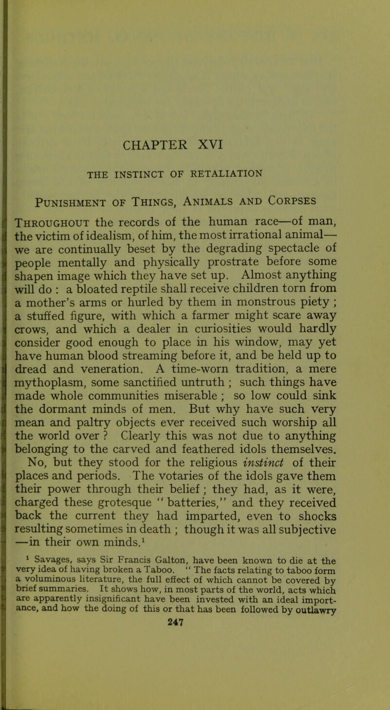 CHAPTER XVI THE INSTINCT OF RETALIATION Punishment of Things, Animals and Corpses Throughout the records of the human race—of man, the victim of idealism, of him, the most irrational animal— we are continually beset by the degrading spectacle of people mentally and physically prostrate before some shapen image which they have set up. Almost anything will do : a bloated reptile shall receive children torn from a mother’s arms or hurled by them in monstrous piety ; a stuffed figure, with which a farmer might scare away crows, and which a dealer in curiosities would hardly consider good enough to place in his window, may yet have human blood streaming before it, and be held up to dread and veneration. A time-worn tradition, a mere mythoplasm, some sanctified untruth ; such things have made whole communities miserable ; so low could sink the dormant minds of men. But why have such very mean and paltry objects ever received such worship all the world over ? Clearly this was not due to anything belonging to the carved and feathered idols themselves. No, but they stood for the religious instinct of their places and periods. The votaries of the idols gave them their power through their belief ; they had, as it were, charged these grotesque “ batteries,” and they received back the current they had imparted, even to shocks resulting sometimes in death ; though it was all subjective —in their own minds.1 1 Savages, says Sir Francis Galton, have been known to die at the very idea of having broken a Taboo. “ The facts relating to taboo form a voluminous literature, the full effect of which cannot be covered by brief summaries. It shows how, in most parts of the world, acts which are apparently insignificant have been invested with an ideal import- ance, and how the doing of this or that has been followed by outlawry
