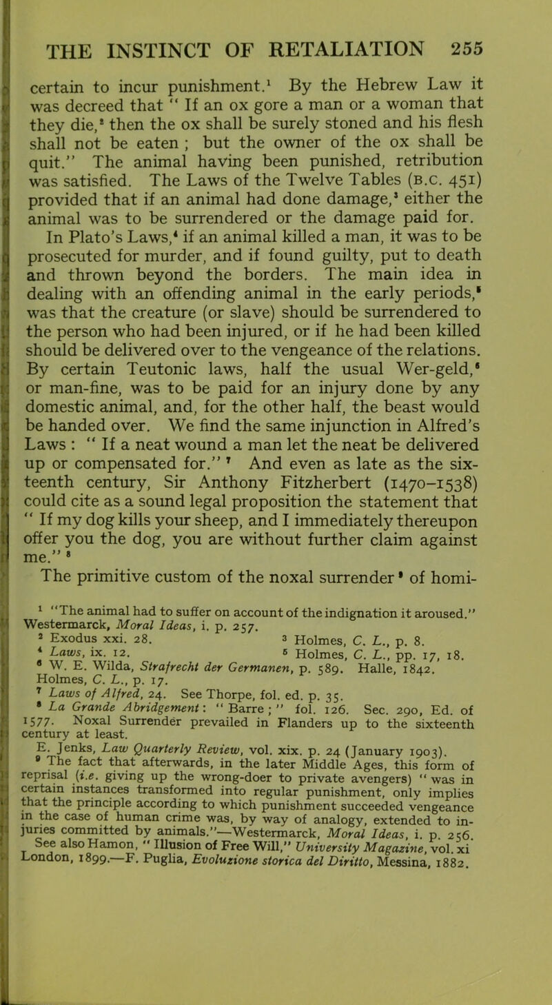 certain to incur punishment.1 2 * By the Hebrew Law it was decreed that “ If an ox gore a man or a woman that they die,* then the ox shall be surely stoned and his flesh shall not be eaten ; but the owner of the ox shall be quit.” The animal having been punished, retribution was satisfied. The Laws of the Twelve Tables (b.c. 451) provided that if an animal had done damage,1 either the animal was to be surrendered or the damage paid for. In Plato’s Laws,4 * * * * 9 if an animal killed a man, it was to be prosecuted for murder, and if found guilty, put to death and thrown beyond the borders. The main idea in dealing with an offending animal in the early periods,1 was that the creature (or slave) should be surrendered to the person who had been injured, or if he had been killed should be delivered over to the vengeance of the relations. By certain Teutonic laws, half the usual Wer-geld,* or man-fine, was to be paid for an injury done by any domestic animal, and, for the other half, the beast would be handed over. We find the same injunction in Alfred’s Laws : “ If a neat wound a man let the neat be delivered up or compensated for.” 1 And even as late as the six- teenth century, Sir Anthony Fitzherbert (1470-1538) could cite as a sound legal proposition the statement that “ If my dog kills your sheep, and I immediately thereupon offer you the dog, you are without further claim against me.” * The primitive custom of the noxal surrender • of homi- 1 “The animal had to suffer on account of the indignation it aroused.” Westermarck, Moral Ideas, i. p. 257. 2 Exodus xxi. 28. 3 Holmes, C. L., p. 8. 4 Laws, ix. 12. 6 Holmes, C. L., pp. 17, 18. • W. E. Wilda, Strafrecht der Germanen, p. 589. Halle, 1842. Holmes, C. L., p. 17. 7 Laws of Alfred, 24. See Thorpe, fol. ed. p. 35. 8 La Grande Abridgement: “ Barre ; ” fol. 126. Sec. 290, Ed. of 1577- Noxal Surrender prevailed in Flanders up to the sixteenth century at least. E. Jenks, Law Quarterly Review, vol. xix. p. 24 (January 1903). 9 The fact that afterwards, in the later Middle Ages, this form of reprisal (i.e. giving up the wrong-doer to private avengers) “ was in certain instances transformed into regular punishment, only implies that the principle according to which punishment succeeded vengeance in the case of human crime was, by way of analogy, extended to in- juries committed by animals.”—-Westermarck, Moral Ideas, i. p 256 See also Hamon, ” Illusion of Free Will,” University Magazine, vol. xi London, 1899.—F. Puglia, Evoluzione storica del Diritto, Messina, 1882.