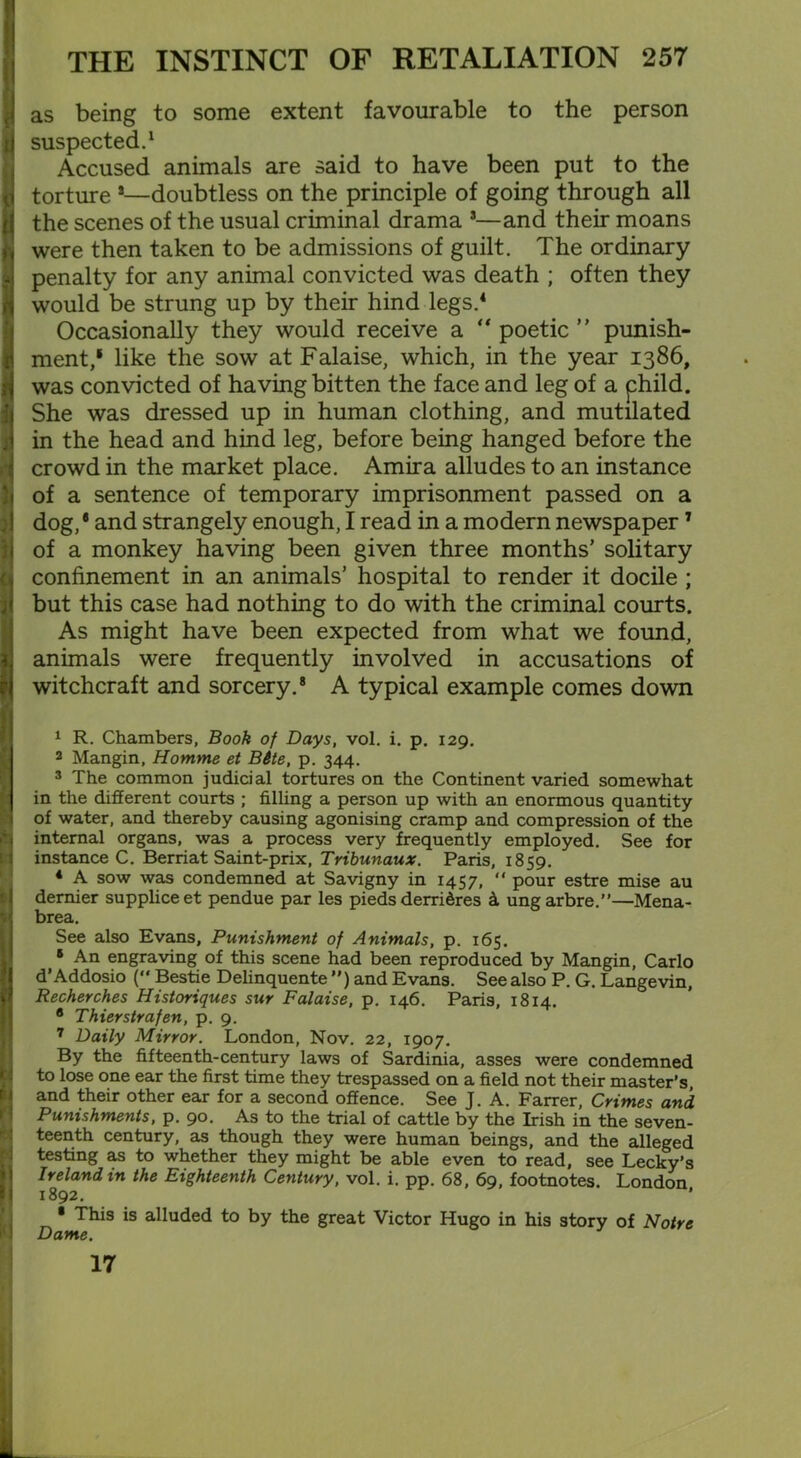 I as being to some extent favourable to the person I suspected.1 Accused animals are said to have been put to the torture *—doubtless on the principle of going through all the scenes of the usual criminal drama *—and their moans u were then taken to be admissions of guilt. The ordinary ;->i penalty for any animal convicted was death ; often they ft would be strung up by their hind legs.4 Occasionally they would receive a “ poetic ” punish- r rnent,1 like the sow at Falaise, which, in the year 1386, was convicted of having bitten the face and leg of a phild. She was dressed up in human clothing, and mutilated 3 in the head and hind leg, before being hanged before the crowd in the market place. Amira alludes to an instance of a sentence of temporary imprisonment passed on a dog,* and strangely enough, I read in a modern newspaper7 of a monkey having been given three months’ solitary confinement in an animals’ hospital to render it docile ; but this case had nothing to do with the criminal courts. As might have been expected from what we found, animals were frequently involved in accusations of witchcraft and sorcery.8 A typical example comes down 1 R. Chambers, Book of Days, vol. i. p. 129. 2 Mangin, Homme et Bite, p. 344. 3 The common judicial tortures on the Continent varied somewhat in the different courts ; filling a person up with an enormous quantity of water, and thereby causing agonising cramp and compression of the internal organs, was a process very frequently employed. See for instance C. Berriat Saint-prix, Tribunaux. Paris, 1859. * A sow was condemned at Savigny in 1457, “ pour estre mise au dernier suppliceet pendue par les pieds derridres ungarbre.”—Mena- V brea. See also Evans, Punishment of Animals, p. 165. 5 An engraving of this scene had been reproduced by Mangin, Carlo d’Addosio (** Bestie Delinquente ”) and Evans. See also P. G. Langevin, tl Recherches Historiques sur Falaise, p. 146. Paris, 1814. 8 Thierstrafen, p. 9. 7 Daily Mirror. London, Nov. 22, 1907. By the fifteenth-century laws of Sardinia, asses were condemned to lose one ear the first time they trespassed on a field not their master’s and their other ear for a second offence. See J. A. Farrer, Crimes and Punishments, p. 90. As to the trial of cattle by the Irish in the seven- teenth century, as though they were human beings, and the alleged testing as to whether they might be able even to read, see Lecky’s Ireland in the Eighteenth Century, vol. i. pp. 68, 69, footnotes. London |l 1892. ’ • This is alluded to by the great Victor Hugo in his story of Notre Dame. 17