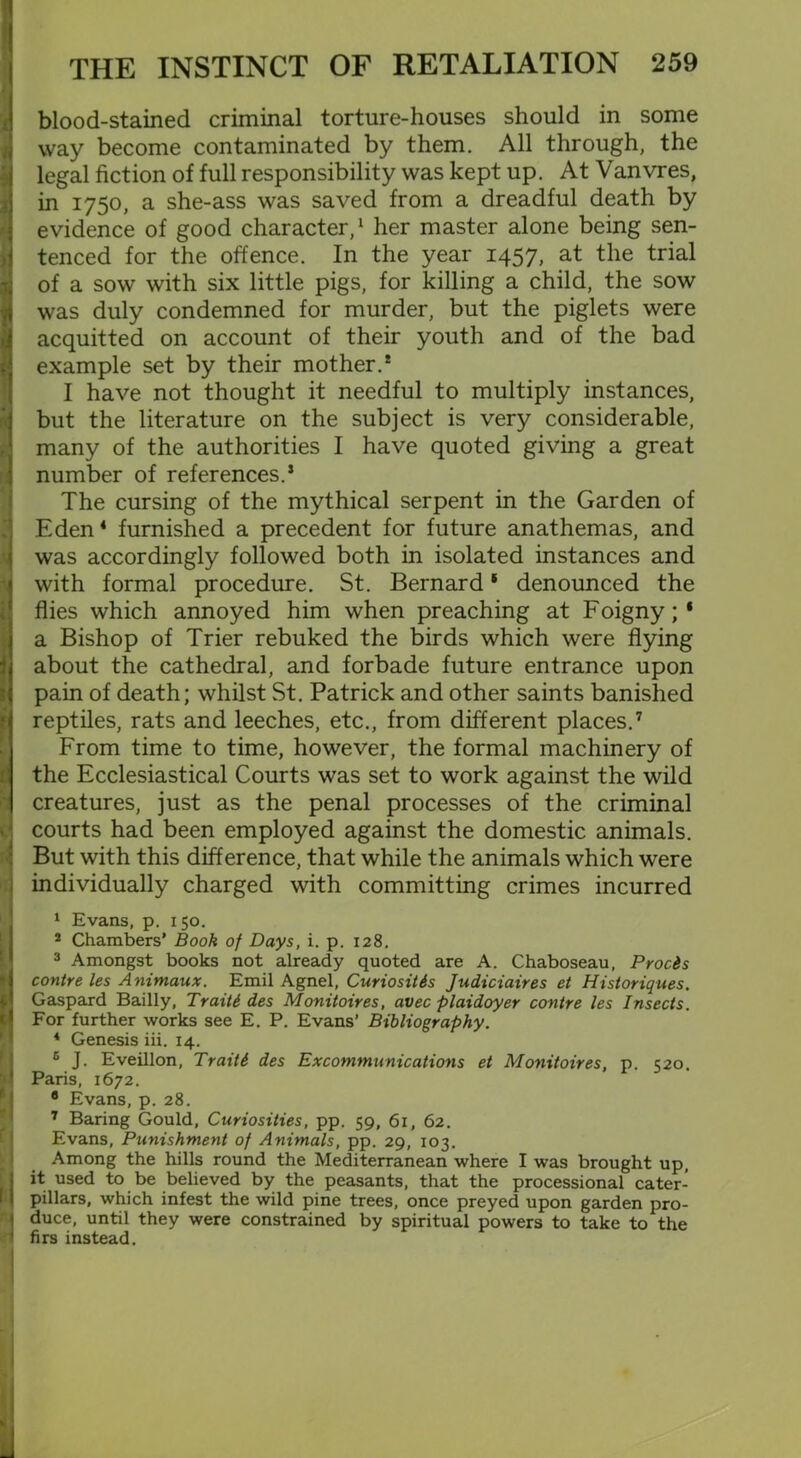 * 8 I j i < 11 r| THE INSTINCT OF RETALIATION 259 blood-stained criminal torture-houses should in some way become contaminated by them. All through, the legal fiction of full responsibility was kept up. At Vanvres, in 1750, a she-ass was saved from a dreadful death by evidence of good character,1 her master alone being sen- tenced for the offence. In the year 1457, at the trial of a sow with six little pigs, for killing a child, the sow was duly condemned for murder, but the piglets were acquitted on account of their youth and of the bad example set by their mother.* I have not thought it needful to multiply instances, but the literature on the subject is very considerable, many of the authorities I have quoted giving a great number of references.5 The cursing of the mythical serpent in the Garden of Eden4 furnished a precedent for future anathemas, and was accordingly followed both in isolated instances and with formal procedure. St. Bernard1 denounced the flies which annoyed him when preaching at Foigny;* a Bishop of Trier rebuked the birds which were flying about the cathedral, and forbade future entrance upon pain of death; whilst St. Patrick and other saints banished reptiles, rats and leeches, etc., from different places.7 From time to time, however, the formal machinery of the Ecclesiastical Courts was set to work against the wild creatures, just as the penal processes of the criminal courts had been employed against the domestic animals. But with this difference, that while the animals which were individually charged with committing crimes incurred 1 Evans, p. 150. 2 Chambers’ Booh of Days, i. p. 128. 3 Amongst books not already quoted are A. Chaboseau, Prods contre les Animaux. Emil Agnel, CuriosiUs Judiciaires et Historiques. Gaspard Badly, Traiti des Monitoires, avec plaidoyer contre les Insects. For further works see E. P. Evans’ Bibliography. 4 Genesis iii. 14. 6 J. Eveillon, Trait6 des Excommunications et Monitoires, p. 520. Paris, 1672. 8 Evans, p. 28. 7 Baring Gould, Curiosities, pp. 59, 61, 62. Evans, Punishment of Animals, pp. 29, 103. Among the hills round the Mediterranean where I was brought up, it used to be believed by the peasants, that the processional cater- pillars, which infest the wild pine trees, once preyed upon garden pro- duce, until they were constrained by spiritual powers to take to the firs instead.
