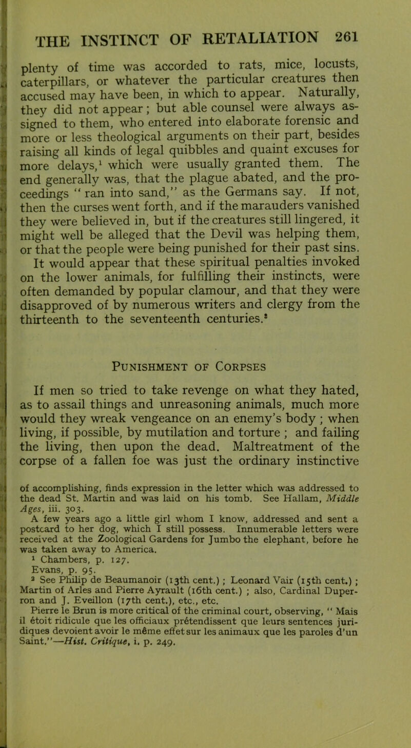 i plenty of time was accorded to rats, mice, locusts, caterpillars, or whatever the particular creatures then accused may have been, in which to appear. Naturally, they did not appear; but able counsel were always as- signed to them, who entered into elaborate forensic and more or less theological arguments on their part, besides raising all kinds of legal quibbles and quaint excuses for more delays,1 which were usually granted them. The end generally was, that the plague abated, and the pro- ceedings “ ran into sand,” as the Germans say. If not, then the curses went forth, and if the marauders vanished they were believed in, but if the creatures still lingered, it might well be alleged that the Devil was helping them, or that the people were being punished for their past sins. It would appear that these spiritual penalties invoked on the lower animals, for fulfilling their instincts, were often demanded by popular clamour, and that they were disapproved of by numerous writers and clergy from the thirteenth to the seventeenth centuries.* Punishment of Corpses If men so tried to take revenge on what they hated, as to assail things and unreasoning animals, much more would they wreak vengeance on an enemy’s body ; when living, if possible, by mutilation and torture ; and failing the living, then upon the dead. Maltreatment of the corpse of a fallen foe was just the ordinary instinctive of accomplishing, finds expression in the letter which was addressed to the dead St. Martin and was laid on his tomb. See Hallam, Middle Ages, iii. 303. A few years ago a little girl whom I know, addressed and sent a postcard to her dog, which I still possess. Innumerable letters were received at the Zoological Gardens for Jumbo the elephant, before he was taken away to America. 1 Chambers, p. 127. Evans, p. 95. 3 See Philip de Beaumanoir (13th cent.) ; Leonard Vair (15th cent.) ; Martin of Arles and Pierre Ayrault (16th cent.) ; also, Cardinal Duper- ron and J. Eveillon (17th cent.), etc., etc. Pierre le Brun is more critical of the criminal court, observing, “ Mais il etoit ridicule que les officiaux pretendissent que leurs sentences juri- diques devoient avoir le mfime effetsur lesanimaux que les paroles d’un Saint.”—Hist. Critique, i. p. 249.