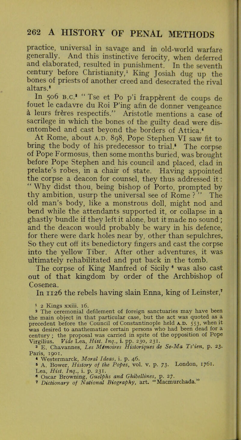 practice, universal in savage and in old-world warfare generally. And this instinctive ferocity, when deferred and elaborated, resulted in punishment. In the seventh century before Christianity,1 2 3 King Josiah dug up the bones of priests of another creed and desecrated the rival altars.* In 506 b.c.* “ Tse et Po p’i frapperent de coups de fouet le cadavre du Roi P’ing afin de donner vengeance & leurs fr&res respectifs.” Aristotle mentions a case of sacrilege in which the bones of the guilty dead were dis- entombed and cast beyond the borders of Attica.4 At Rome, about a.d. 898, Pope Stephen VI saw fit to bring the body of his predecessor to trial.1 6 The corpse of Pope Formosus, then some months buried, was brought before Pope Stephen and his council and placed, clad in prelate’s robes, in a chair of state. Having appointed the corpse a deacon for counsel, they thus addressed it: “ Why didst thou, being bishop of Porto, prompted by thy ambition, usurp the universal see of Rome ? ” The old man’s body, like a monstrous doll, might nod and bend while the attendants supported it, or collapse in a ghastly bundle if they left it alone, but it made no sound ; and the deacon would probably be wary in his defence, for there were dark holes near by, other than sepulchres. So they cut off its benedictory fingers and cast the corpse into the yellow Tiber. After other adventures, it was ultimately rehabilitated and put back in the tomb. The corpse of King Manfred of Sicily fl was also cast out of that kingdom by order of the Archbishop of Cosenea. In 1126 the rebels having slain Enna, king of Leinster,7 1 2 Kings xxiii. 16. 2 The ceremonial defilement of foreign sanctuaries may have been the main object in that particular case, but the act was quoted as a precedent before the Council of Constantinople held a.d. 553, when it was desired to anathematize certain persons who had been dead for a century ; the proposal was carried in spite of the opposition of Pope Virgilius. Vide Lea, Hist. Inq., i. pp. 230, 231. 3 E. Chavannes, Les Mimoires Historiques de Se-Ma Ts'ien, p. 23. Paris, 1901. * Westermarck, Moral Ideas, i. p. 46. 6 A. Bower, History of the Popes, vol. v. p. 73. London, 1761. Lea, Hist. Inq., i. p. 231. 6 Oscar Browning, Guelphs and Ghibellines, p. 27. 7 Dictionary of National Biography, art. *' Macmurchada.