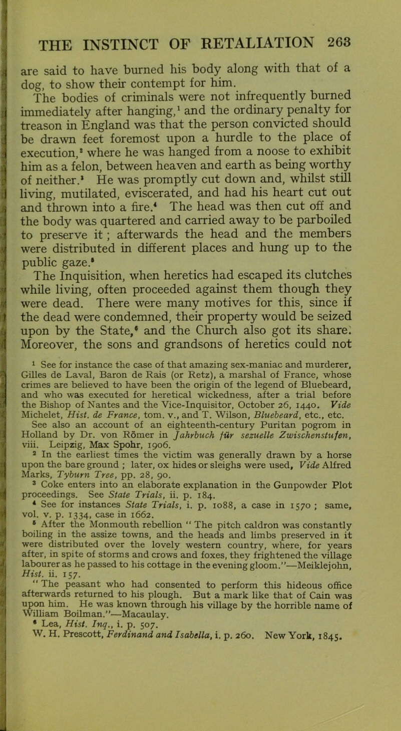 are said to have burned his body along with that of a dog, to show their contempt for him. The bodies of criminals were not infrequently burned immediately after hanging,1 and the ordinary penalty for treason in England was that the person convicted should be drawn feet foremost upon a hurdle to the place of execution,* where he was hanged from a noose to exhibit him as a felon, between heaven and earth as being worthy of neither.’ He was promptly cut down and, whilst still living, mutilated, eviscerated, and had his heart cut out and thrown into a fire.4 The head was then cut off and the body was quartered and carried away to be parboiled to preserve it; afterwards the head and the members were distributed in different places and hung up to the public gaze.1 The Inquisition, when heretics had escaped its clutches while living, often proceeded against them though they were dead. There were many motives for this, since if the dead were condemned, their property would be seized upon by the State,® and the Church also got its share: Moreover, the sons and grandsons of heretics could not 1 See for instance the case of that amazing sex-maniac and murderer, Gilles de Laval, Baron de Rais (or Retz), a marshal of France, whose crimes are believed to have been the origin of the legend of Bluebeard, and who was executed for heretical wickedness, after a trial before the Bishop of Nantes and the Vice-Inquisitor, October 26, 1440. Vide Michelet, Hist, de France, tom. v., and T. Wilson, Bluebeard, etc., etc. See also an account of an eighteenth-century Puritan pogrom in Holland by Dr. von Romer in Jahrbuch fur sezuelle Zwischenstufen, viii. Leipzig, Max Spohr, 1906. 2 In the earliest times the victim was generally drawn by a horse upon the bare ground ; later, ox hides or sleighs were used. Vide Alfred Marks, Tyburn Tree, pp. 28, 90. 3 Coke enters into an elaborate explanation in the Gunpowder Plot proceedings. See State Trials, ii. p. 184. 4 See for instances State Trials, i. p. 1088, a case in 1570 ; same, vol. v. p. 1334, case in 1662. s After the Monmouth rebellion “ The pitch caldron was constantly boiling in the assize towns, and the heads and limbs preserved in it were distributed over the lovely western country, where, for years after, in spite of storms and crows and foxes, they frightened the village labourer as he passed to his cottage in the evening gloom.”—Meiklejohn, Hist. ii. 157. “ The peasant who had consented to perform this hideous office afterwards returned to his plough. But a mark like that of Cain was upon him. He was known through his village by the horrible name of William Boilman.”—Macaulay. * Lea, Hist. Inq., i. p. 507. W. H. Prescott, Ferdinand and Isabella, i. p. 260. New York, 1845.