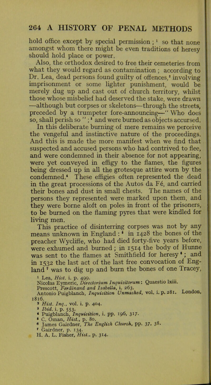 hold office except by special permission ; 1 so that none amongst whom there might be even traditions of heresy should hold place or power. Also, the orthodox desired to free their cemeteries from what they would regard as contamination ; according to Dr. Lea, dead persons found guilty of offences,8 involving imprisonment or some lighter punishment, would be merely dug up and cast out of church territory, whilst those whose misbelief had deserved the stake, were drawn —although but corpses or skeletons—through the streets, preceded by a trumpeter fore-announcing—“ Who does so, shall perish so ” ;s and were burned as objects accursed. In this deliberate burning of mere remains we perceive the vengeful and instinctive nature of the proceedings. And this is made the more manifest when we find that suspected and accused persons who had contrived to flee, and were condemned in their absence for not appearing, were yet conveyed in effigy to the flames, the figures being dressed up in all the grotesque attire worn by the condemned.4 These effigies often represented the dead in the great processions of the Autos da Fe, and carried their bones and dust in small chests. The names of the persons they represented were marked upon them, and they were borne aloft on poles in front of the prisoners, to be burned on the flaming pyres that were kindled for living men. This practice of disinterring corpses was not by any means unknown in England :1 in 1428 the bones of the preacher Wycliffe, who had died forty-five years before, were exhumed and burned ; in 1514 the body of Hunne was sent to the flames at Smithfield for heresy •; and in 1532 the last act of the last free convocation of Eng- land 7 was to dig up and burn the bones of one Tracey, 1 Lea, Hist. i. p. 499. . Nicolas Eymeric, Directorium Inquisitorum: Quaestio lxiii. Prescott, Ferdinand and Isabella, i. 263. Antonio Puigblancb, Inquisition Unmasked, vol. i. p. 281. London, 1816. 3 Hist. Inq., vol. i. p. 404. 3 Ibid, i- p- 553- 4 Puigblanch, Inquisition, i. pp. 196, 317. * C. Oman, Hist., p. 80. 8 James Gairdner, The English Church, pp. 37> 1 Gairdner, p. 134. H. A. L. Fisher, Hist., p. 314-