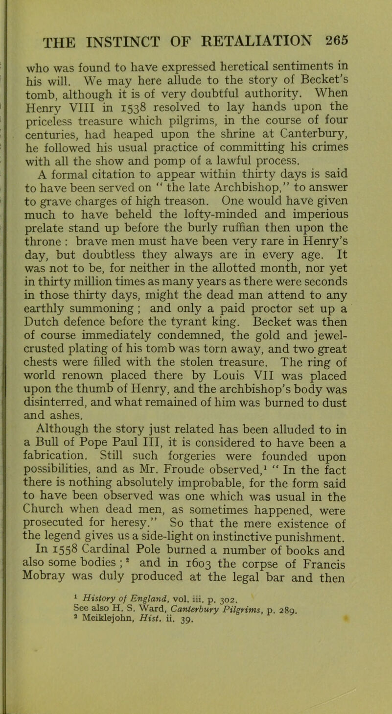who was found to have expressed heretical sentiments in his will. We may here allude to the story of Becket's tomb, although it is of very doubtful authority. When Henry VIII in 1538 resolved to lay hands upon the priceless treasure which pilgrims, in the course of four centuries, had heaped upon the shrine at Canterbury, he followed his usual practice of committing his crimes with all the show and pomp of a lawful process. A formal citation to appear within thirty days is said to have been served on “ the late Archbishop,” to answer to grave charges of high treason. One would have given much to have beheld the lofty-minded and imperious prelate stand up before the burly ruffian then upon the throne : brave men must have been very rare in Henry’s day, but doubtless they always are in every age. It was not to be, for neither in the allotted month, nor yet in thirty million times as many years as there were seconds in those thirty days, might the dead man attend to any earthly summoning ; and only a paid proctor set up a Dutch defence before the tyrant king. Becket was then of course immediately condemned, the gold and jewel- crusted plating of his tomb was torn away, and two great chests were filled with the stolen treasure. The ring of world renown placed there by Louis VII was placed upon the thumb of Henry, and the archbishop’s body was disinterred, and what remained of him was burned to dust and ashes. Although the story just related has been alluded to in a Bull of Pope Paul III, it is considered to have been a fabrication. Still such forgeries were founded upon possibilities, and as Mr. Froude observed,1 2 “ In the fact there is nothing absolutely improbable, for the form said to have been observed was one which was usual in the Church when dead men, as sometimes happened, were prosecuted for heresy.” So that the mere existence of the legend gives us a side-light on instinctive punishment. In I55^ Cardinal Pole burned a number of books and also some bodies ; * and in 1603 the corpse of Francis Mobray was duly produced at the legal bar and then 1 History of England, vol. iii. p. 302. See also H. S. Ward, Canterbury Pilgrims, p. 289. 2 Meiklejohn, Hist. ii. 39.