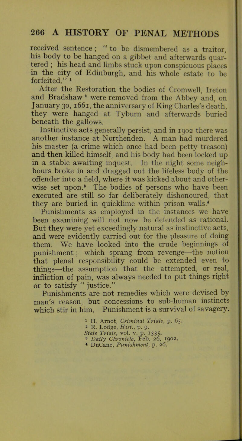 received sentence ; to be dismembered as a traitor, his body to be hanged on a gibbet and afterwards quar- tered ; his head and limbs stuck upon conspicuous places in the city of Edinburgh, and his whole estate to be forfeited. 1 After the Restoration the bodies of Cromwell, Ireton and Bradshaw 2 were removed from the Abbey and, on J anuary 30,1661, the anniversary of King Charles’s death, they were hanged at Tyburn and afterwards buried beneath the gallows. Instinctive acts generally persist, and in 1902 there was another instance at Northenden. A man had murdered his master (a crime which once had been petty treason) and then killed himself, and his body had been locked up in a stable awaiting inquest. In the night some neigh- bours broke in and dragged out the lifeless body of the offender into a field, where it was kicked about and other- wise set upon.3 The bodies of persons who have been executed are still so far deliberately dishonoured, that they are buried in quicklime within prison walls.4 Punishments as employed in the instances we have been examining will not now be defended as rational. But they were yet exceedingly natural as instinctive acts, and were evidently carried out for the pleasure of doing them. We have looked into the crude beginnings of punishment ; which sprang from revenge—the notion that plenal responsibility could be extended even to things—the assumption that the attempted, or real, infliction of pain, was always needed to put things right or to satisfy “ justice.” Punishments are not remedies which were devised by man’s reason, but concessions to sub-human instincts which stir in him. Punishment is a survival of savagery. 1 H. Arnot, Criminal Trials, p. 65. 2 R. Lodge, Hist., p. 9. State Trials, vol. v. p. 1335. 3 Daily Chronicle, Feb. 26, 1902. 4 DuCane, Punishment, p. 26.