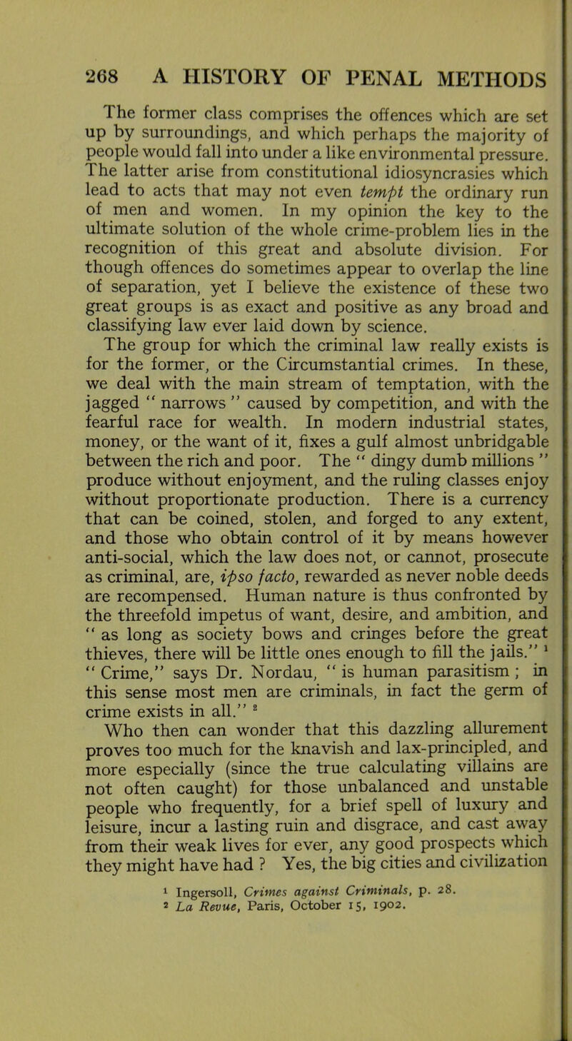 The former class comprises the offences which are set up by surroundings, and which perhaps the majority of people would fall into under a like environmental pressure. The latter arise from constitutional idiosyncrasies which lead to acts that may not even tempt the ordinary run of men and women. In my opinion the key to the ultimate solution of the whole crime-problem lies in the recognition of this great and absolute division. For though offences do sometimes appear to overlap the line of separation, yet I believe the existence of these two great groups is as exact and positive as any broad and classifying law ever laid down by science. The group for which the criminal law really exists is for the former, or the Circumstantial crimes. In these, we deal with the main stream of temptation, with the jagged “ narrows ” caused by competition, and with the fearful race for wealth. In modern industrial states, money, or the want of it, fixes a gulf almost unbridgable between the rich and poor. The “ dingy dumb millions  produce without enjoyment, and the ruling classes enjoy without proportionate production. There is a currency that can be coined, stolen, and forged to any extent, and those who obtain control of it by means however anti-social, which the law does not, or cannot, prosecute as criminal, are, ipso facto, rewarded as never noble deeds are recompensed. Human nature is thus confronted by the threefold impetus of want, desire, and ambition, and “ as long as society bows and cringes before the great thieves, there will be little ones enough to fill the jails. 1 “ Crime, says Dr. Nordau, “ is human parasitism ; in this sense most men are criminals, in fact the germ of crime exists in all. 2 Who then can wonder that this dazzling allurement proves too much for the knavish and lax-principled, and more especially (since the true calculating villains are not often caught) for those unbalanced and unstable people who frequently, for a brief spell of luxury and leisure, incur a lasting ruin and disgrace, and cast away from their weak lives for ever, any good prospects which they might have had ? Yes, the big cities and civilization 1 Ingersoll, Crimes against Criminals, p. 28. 2 La Revue, Paris, October 15, 1902.