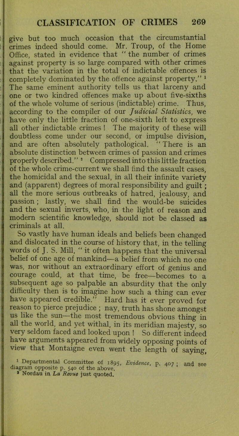give but too much occasion that the circumstantial crimes indeed should come. Mr. Troup, of the Home Office, stated in evidence that “ the number of crimes against property is so large compared with other crimes that the variation in the total of indictable offences is completely dominated by the offence against property.” 1 * 3 The same eminent authority tells us that larceny and one or two kindred offences make up about five-sixths of the whole volume of serious (indictable) crime. Thus, according to the compiler of our Judicial Statistics, we have only the little fraction of one-sixth left to express all other indictable crimes ! The majority of these will doubtless come under our second, or impulse division, and are often absolutely pathological. “ There is an absolute distinction between crimes of passion and crimes properly described.” ! Compressed into this little fraction of the whole crime-current we shall find the assault cases, the homicidal and the sexual, in all their infinite variety and (apparent) degrees of moral responsibility and guilt; all the more serious outbreaks of hatred, jealousy, and passion; lastly, we shall find the would-be suicides and the sexual inverts, who, in the light of reason and modern scientific knowledge, should not be classed as criminals at all. So vastly have human ideals and beliefs been changed and dislocated in the course of history that, in the telling words of J. S. Mill, “ it often happens that the universal belief of one age of mankind—a belief from which no one was, nor without an extraordinary effort of genius and courage could, at that time, be free—becomes to a subsequent age so palpable an absurdity that the only difficulty then is to imagine how such a thing can ever have appeared credible.” Hard has it ever proved for reason to pierce prejudice ; nay, truth has shone amongst us like the sun—the most tremendous obvious thing in all the world, and yet withal, in its meridian majesty, so very seldom faced and looked upon ! So different indeed have arguments appeared from widely opposing points of view that Montaigne even went the length of saying, 1 Departmental Committee of 1895, Evidence, p. 407 • and see diagram opposite p. 540 of the above. 3 Nordau in La Revue just quoted.