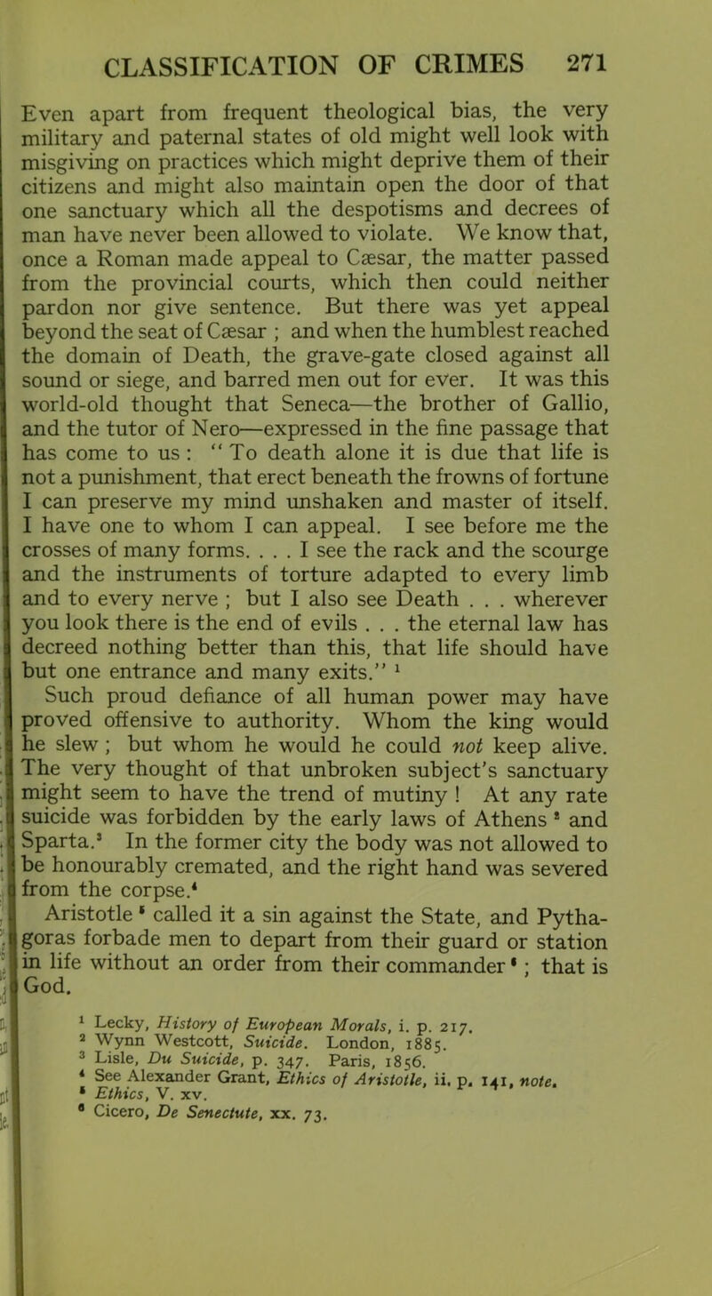 Even apart from frequent theological bias, the very military and paternal states of old might well look with misgiving on practices which might deprive them of their citizens and might also maintain open the door of that one sanctuary which all the despotisms and decrees of man have never been allowed to violate. We know that, once a Roman made appeal to Caesar, the matter passed from the provincial courts, which then could neither pardon nor give sentence. But there was yet appeal beyond the seat of Caesar ; and when the humblest reached the domain of Death, the grave-gate closed against all sound or siege, and barred men out for ever. It was this world-old thought that Seneca—the brother of Gallio, and the tutor of Nero—expressed in the fine passage that has come to us : “To death alone it is due that life is not a punishment, that erect beneath the frowns of fortune I can preserve my mind unshaken and master of itself. I have one to whom I can appeal. I see before me the crosses of many forms. ... I see the rack and the scourge and the instruments of torture adapted to every limb and to every nerve ; but I also see Death . . . wherever you look there is the end of evils . . . the eternal law has decreed nothing better than this, that life should have but one entrance and many exits.” 1 2 3 Such proud defiance of all human power may have proved offensive to authority. Whom the king would he slew; but whom he would he could not keep alive. The very thought of that unbroken subject's sanctuary might seem to have the trend of mutiny ! At any rate suicide was forbidden by the early laws of Athens * and Sparta.5 In the former city the body was not allowed to be honourably cremated, and the right hand was severed from the corpse.4 Aristotle * called it a sin against the State, and Pytha- goras forbade men to depart from their guard or station in life without an order from their commander * : that is God. 1 Lecky, History of European Morals, i. p. 217. 2 Wynn Westcott, Suicide. London, 1885. 3 Lisle, Du Suicide, p. 347. Paris, 1856. 4 See Alexander Grant, Ethics of Aristotle, ii. p. 141, note. • Ethics, V. xv. 8 Cicero, De Senectute, xx. 73.