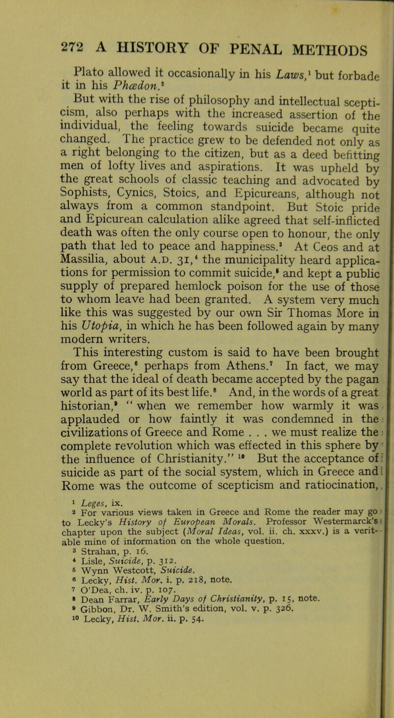 Plato allowed it occasionally in his Laws,1 but forbade it in his Phcedon But with the rise of philosophy and intellectual scepti- cism, also perhaps with the increased assertion of the individual, the feeling towards suicide became quite changed. The practice grew to be defended not only as a right belonging to the citizen, but as a deed befitting men of lofty lives and aspirations. It was upheld by the great schools of classic teaching and advocated by Sophists, Cynics, Stoics, and Epicureans, although not always from a common standpoint. But Stoic pride and Epicurean calculation alike agreed that self-inflicted death was often the only course open to honour, the only path that led to peace and happiness.5 At Ceos and at Massilia, about a.d. 31,4 the municipality heard applica- tions for permission to commit suicide,' and kept a public supply of prepared hemlock poison for the use of those to whom leave had been granted. A system very much like this was suggested by our own Sir Thomas More in his Utopia, in which he has been followed again by many modern writers. This interesting custom is said to have been brought from Greece,8 perhaps from Athens.7 In fact, we may say that the ideal of death became accepted by the pagan world as part of its best life.8 And, in the words of a great historian,* “ when we remember how warmly it was applauded or how faintly it was condemned in the civilizations of Greece and Rome ... we must realize the complete revolution which was effected in this sphere by the influence of Christianity.” 10 But the acceptance of suicide as part of the social system, which in Greece and j Rome was the outcome of scepticism and ratiocination, 1 Leges, ix. 2 For various views taken in Greece and Rome the reader may go to Lecky’s History of European Morals. Professor Westermarck’s -1 chapter upon the subject (Moral Ideas, vol. ii. ch. xxxv.) is a verit- able mine of information on the whole question. 3 Strahan, p. 16. 4 Lisle, Suicide, p. 312. 6 Wynn Westcott, Suicide. 6 Lecky, Hist. Mor. i. p. 218, note. 7 O’Dea, ch. iv. p. 107. * Dean Farrar, Early Days of Christianity, p. 15, note. 8 Gibbon, Dr. W. Smith’s edition, vol. v. p. 326. 10 Lecky, Hist. Mor. ii. p. 54.