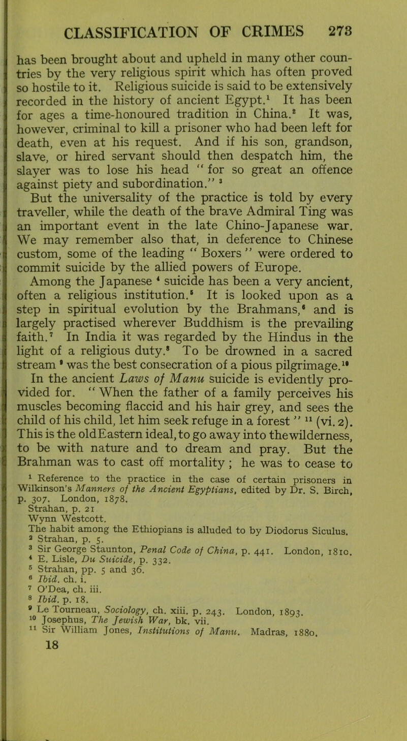I has been brought about and upheld in many other coun- tries by the very religious spirit which has often proved so hostile to it. Religious suicide is said to be extensively recorded in the history of ancient Egypt.1 It has been J for ages a time-honoured tradition in China.2 It was, ] however, criminal to kill a prisoner who had been left for death, even at his request. And if his son, grandson, slave, or hired servant should then despatch him, the slayer was to lose his head “ for so great an offence against piety and subordination.” 3 But the universality of the practice is told by every traveller, while the death of the brave Admiral Ting was j an important event in the late Chino-J apanese war. We may remember also that, in deference to Chinese custom, some of the leading “ Boxers ” were ordered to commit suicide by the allied powers of Europe. Among the J apanese 4 suicide has been a very ancient, often a religious institution.5 It is looked upon as a )j step in spiritual evolution by the Brahmans,5 and is largely practised wherever Buddhism is the prevailing faith.7 In India it was regarded by the Hindus in the light of a religious duty.* To be drowned in a sacred ti stream * was the best consecration of a pious pilgrimage.11 In the ancient Laws of Manu suicide is evidently pro- j vided for. “ When the father of a family perceives his muscles becoming flaccid and his hair grey, and sees the child of his child, let him seek refuge in a forest ” 11 (vi. 2). This is the oldEastern ideal, to go away into the wilderness, to be with nature and to dream and pray. But the Brahman was to cast off mortality ; he was to cease to 1 Reference to the practice in the case of certain prisoners in Wilkinson’s Manners of the Ancient Egyptians, edited by Dr. S. Birch, 4 p. 307. London, 1878. Strahan, p. 21 Wynn Westcott. The habit among the Ethiopians is alluded to by Diodorus Siculus. 2 Strahan, p. 5. 3 Sir George Staunton, Penal Code of China, p. 441. London, 1810. 4 E. Lisle, Du Suicide, p. 332. 6 Strahan, pp. 5 and 36. 6 Ibid. ch. i. 7 O’Dea, ch. iii. 8 Ibid. p. 18. 9 Le Tourneau, Sociology, ch. xiii. p. 243. London, 1893. 10 Josephus, The Jewish War, bk. vii. 11 Sir William Jones, Institutions of Manu. Madras, 1880. 18
