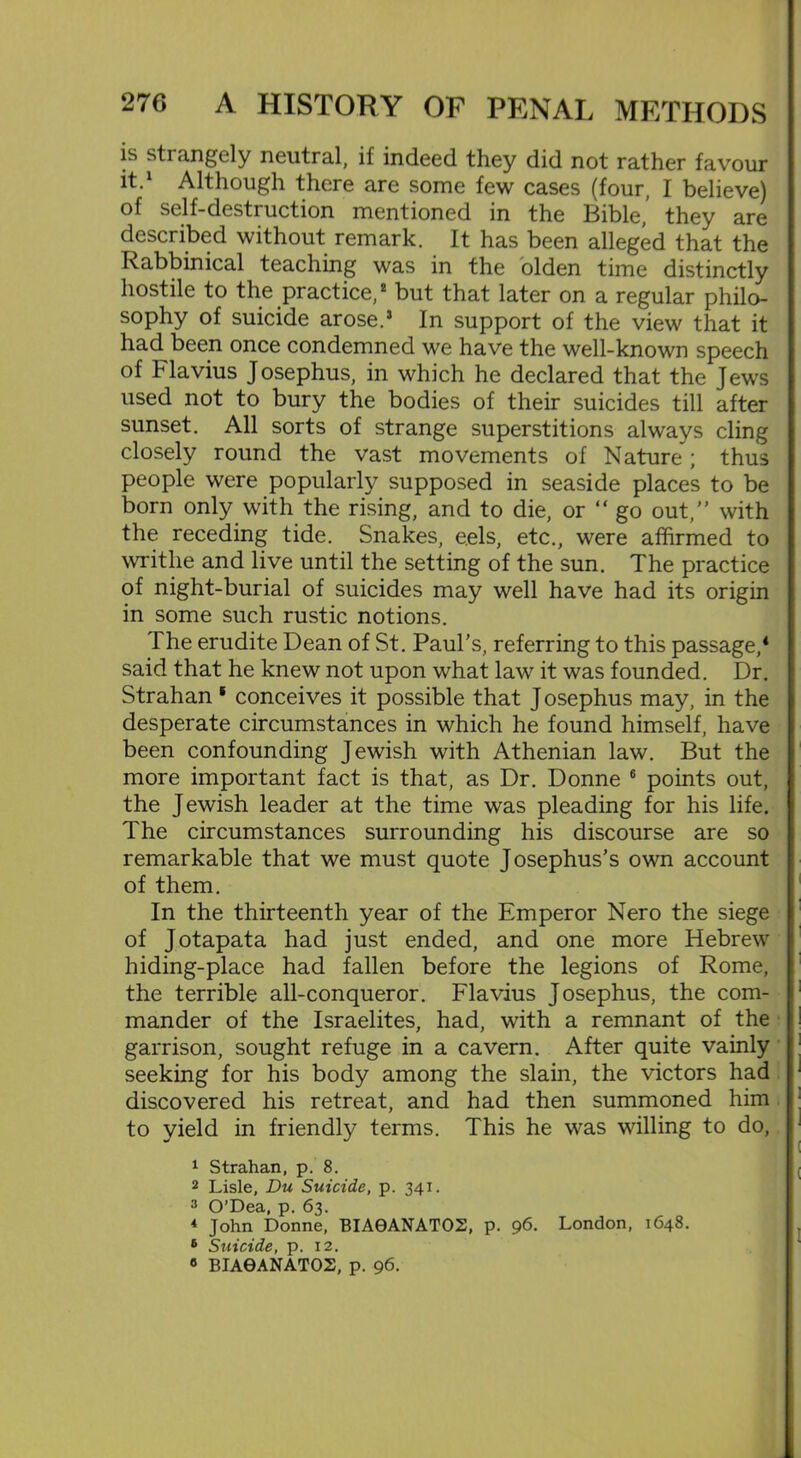 is sti angely neutral, il indeed they did not rather favour it.1 Although there are some few cases (four, I believe) of self-destruction mentioned in the Bible, they are described without remark. It has been alleged that the Rabbinical teaching was in the olden time distinctly hostile to the practice,2 but that later on a regular philo- sophy of suicide arose.* In support of the view that it had been once condemned we have the well-known speech of Flavius Josephus, in which he declared that the Jews used not to bury the bodies of their suicides till after sunset. All sorts of strange superstitions always cling closely round the vast movements of Nature ; thus people were popularly supposed in seaside places to be born only with the rising, and to die, or “go out,” with the receding tide. Snakes, eels, etc., were affirmed to writhe and live until the setting of the sun. The practice of night-burial of suicides may well have had its origin in some such rustic notions. 1 he erudite Dean of St. Paul’s, referring to this passage,4 said that he knew not upon what law it was founded. Dr. Strahan * conceives it possible that Josephus may, in the desperate circumstances in which he found himself, have been confounding Jewish with Athenian law. But the more important fact is that, as Dr. Donne 6 points out, the Jewish leader at the time was pleading for his life. The circumstances surrounding his discourse are so remarkable that we must quote Josephus’s own account of them. In the thirteenth year of the Emperor Nero the siege of Jotapata had just ended, and one more Hebrew hiding-place had fallen before the legions of Rome, the terrible all-conqueror. Flavius Josephus, the com- mander of the Israelites, had, with a remnant of the garrison, sought refuge in a cavern. After quite vainly seeking for his body among the slain, the victors had discovered his retreat, and had then summoned him to yield in friendly terms. This he was willing to do, 1 Strahan, p. 8. 2 Lisle, Du Suicide, p. 341. 3 O’Dea, p. 63. 4 John Donne, BIA9ANAT02, p. 96. London, 1648. 6 Suicide, p. 12. 6 BIA0ANATO2, p. 96.