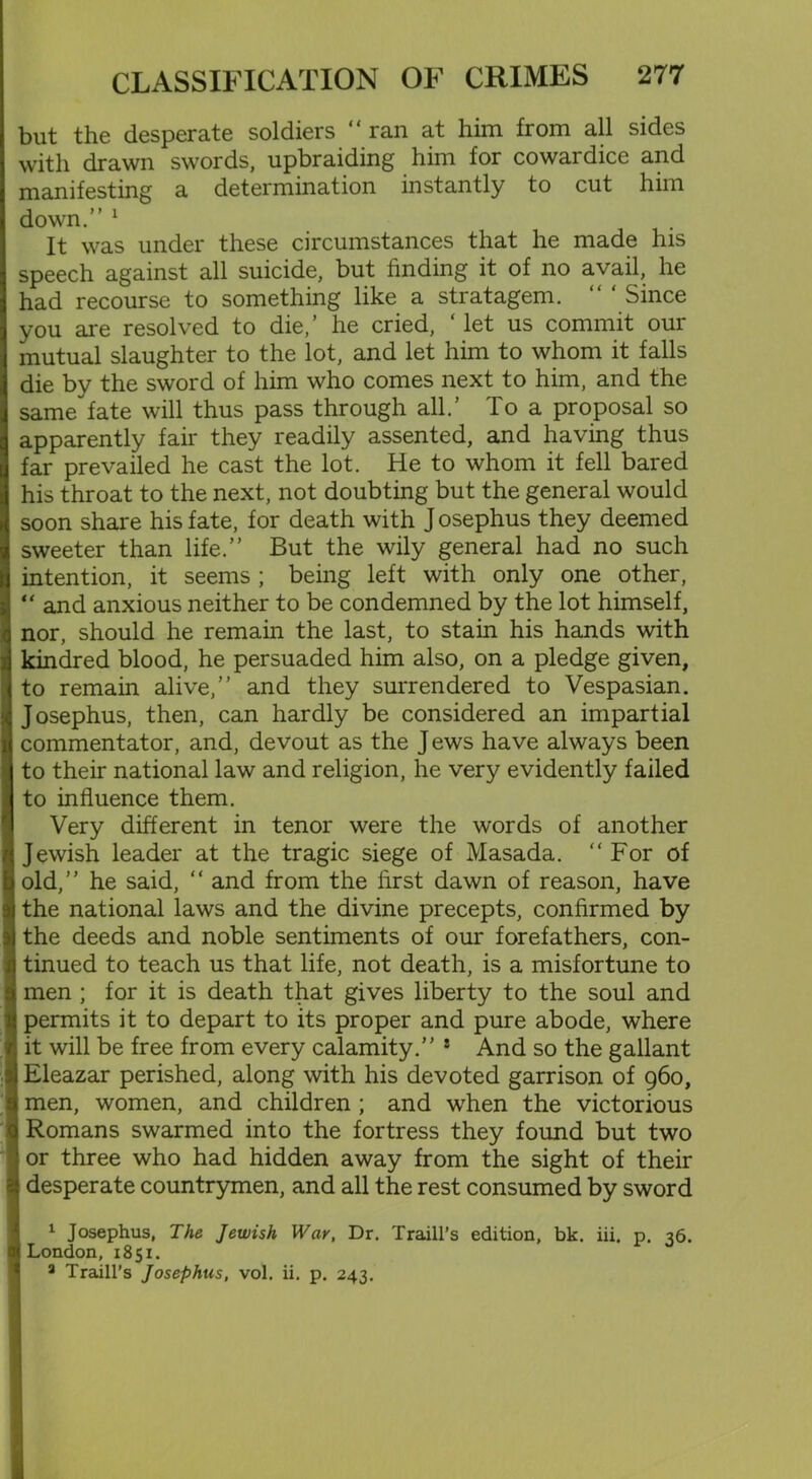 but the desperate soldiers “ ran at him from all sides with drawn swords, upbraiding him for cowardice and manifesting a determination instantly to cut him down.” 1 * 3 It was under these circumstances that he made his speech against all suicide, but finding it of no avail, he had recourse to something like a stratagem. “ ‘ Since you are resolved to die,’ he cried, ‘ let us commit our mutual slaughter to the lot, and let him to whom it falls die by the sword of him who comes next to him, and the same fate will thus pass through all.’ To a proposal so apparently fair they readily assented, and having thus far prevailed he cast the lot. He to whom it fell bared his throat to the next, not doubting but the general would soon share his fate, for death with J osephus they deemed sweeter than life.” But the wily general had no such intention, it seems ; being left with only one other, “ and anxious neither to be condemned by the lot himself, nor, should he remain the last, to stain his hands with kindred blood, he persuaded him also, on a pledge given, to remain alive,” and they surrendered to Vespasian. Josephus, then, can hardly be considered an impartial commentator, and, devout as the J ews have always been to their national law and religion, he very evidently failed to influence them. Very different in tenor were the words of another Jewish leader at the tragic siege of Masada. “For of old,” he said, “ and from the first dawn of reason, have the national laws and the divine precepts, confirmed by the deeds and noble sentiments of our forefathers, con- tinued to teach us that life, not death, is a misfortune to men ; for it is death that gives liberty to the soul and permits it to depart to its proper and pure abode, where it will be free from every calamity.” * And so the gallant I Eleazar perished, along with his devoted garrison of 960, l men, women, and children ; and when the victorious i Romans swarmed into the fortress they found but two I or three who had hidden away from the sight of their ! desperate countrymen, and all the rest consumed by sword I 1 Josephus, The Jewish War, Dr. Traill’s edition, bk. iii. p. 36. I London, 1851. 3 Traill’s Josephus, vol. ii. p. 243.