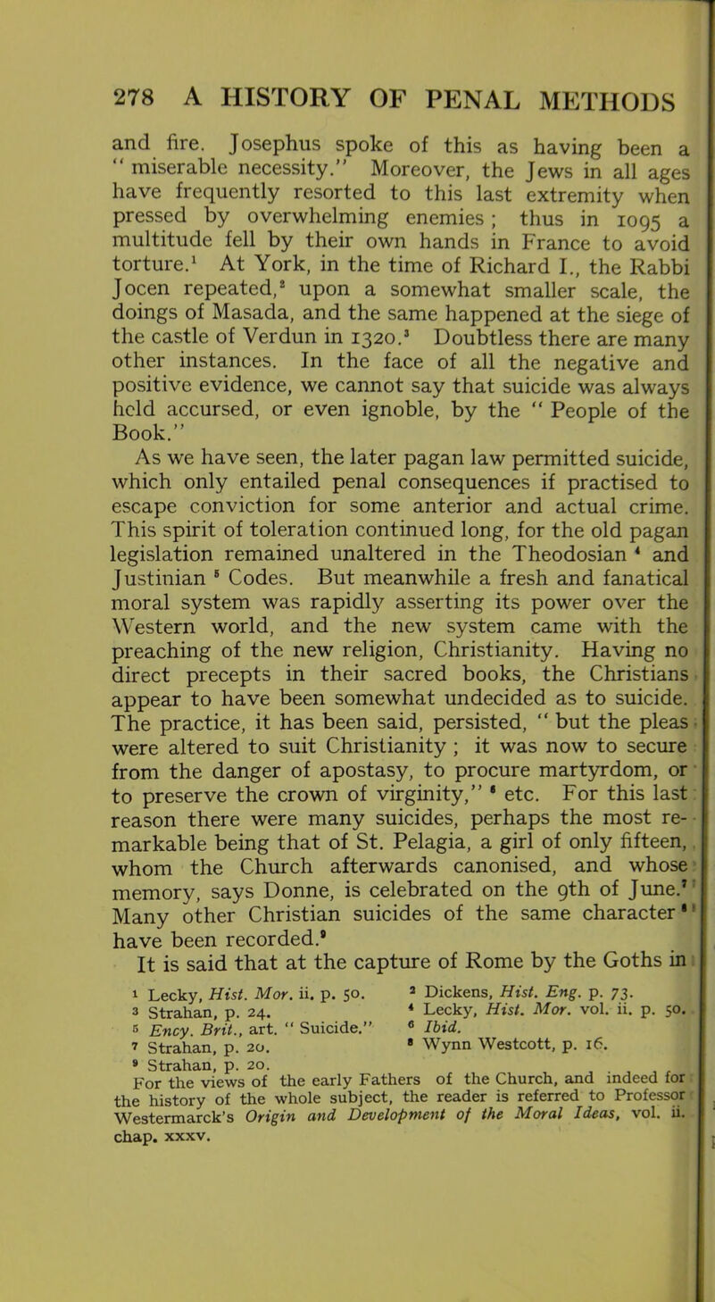 and lire. Josephus spoke of this as having been a “ miserable necessity.” Moreover, the Jews in all ages have frequently resorted to this last extremity when pressed by overwhelming enemies; thus in 1095 a multitude fell by their own hands in France to avoid torture.1 At York, in the time of Richard I., the Rabbi Jocen repeated,2 upon a somewhat smaller scale, the doings of Masada, and the same happened at the siege of the castle of Verdun in 1320.1 Doubtless there are many other instances. In the face of all the negative and positive evidence, we cannot say that suicide was always held accursed, or even ignoble, by the “ People of the Book.” As we have seen, the later pagan law permitted suicide, which only entailed penal consequences if practised to escape conviction for some anterior and actual crime. This spirit of toleration continued long, for the old pagan legislation remained unaltered in the Theodosian 4 and Justinian 5 Codes. But meanwhile a fresh and fanatical moral system was rapidly asserting its power over the Western world, and the new system came with the preaching of the new religion, Christianity. Having no direct precepts in their sacred books, the Christians appear to have been somewhat undecided as to suicide. The practice, it has been said, persisted, “ but the pleas were altered to suit Christianity ; it was now to secure from the danger of apostasy, to procure martyrdom, or to preserve the crown of virginity,” 8 etc. For this last reason there were many suicides, perhaps the most re- markable being that of St. Pelagia, a girl of only fifteen,. whom the Church afterwards canonised, and whose memory, says Donne, is celebrated on the 9th of June.7 Many other Christian suicides of the same character1' have been recorded.® It is said that at the capture of Rome by the Goths in 1 Lecky, Hist. Mor. ii. p. 50. 2 Dickens, Hist. Eng. p. 73. a Strahan, p. 24. 4 Lecky, Hist. Mor. vol. ii. p. 50. 5 Ency. Brit., art. “ Suicide.” 6 Ibid. 2 Strahan, p. 20. 8 Wynn Westcott, p. 16. 9 Strahan, p. 20. . For the views of the early Fathers of the Church, and indeed for the history of the whole subject, the reader is referred to Professor Westermarck’s Origin and Development of the Moral Ideas, vol. ii. chap. xxxv. I