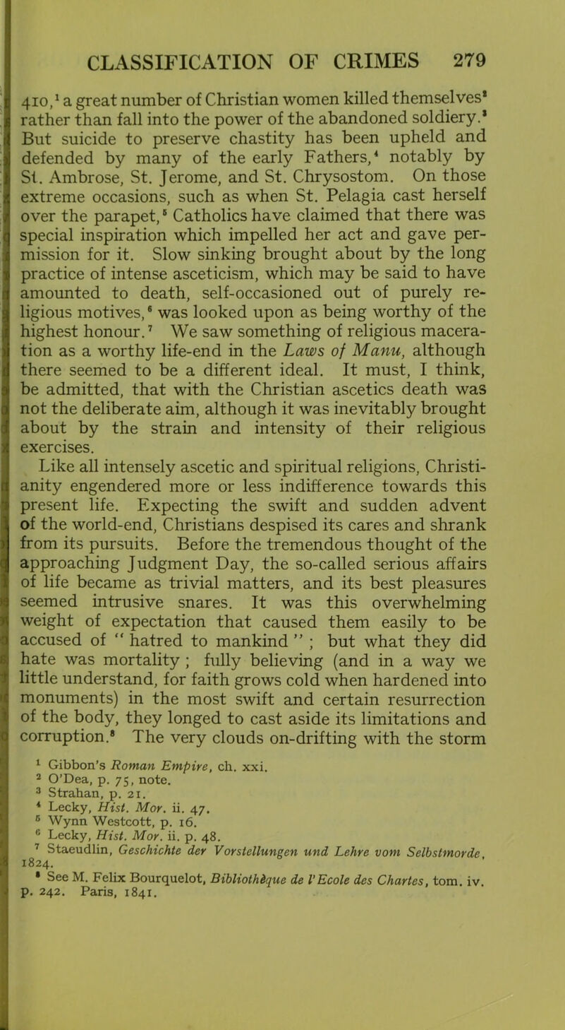 410,^ great number of Christian women killed themselves* rather than fall into the power of the abandoned soldiery.* But suicide to preserve chastity has been upheld and defended by many of the early Fathers,4 notably by Si. Ambrose, St. Jerome, and St. Chrysostom. On those extreme occasions, such as when St. Pelagia cast herself over the parapet,B Catholics have claimed that there was special inspiration which impelled her act and gave per- mission for it. Slow sinking brought about by the long practice of intense asceticism, which may be said to have amounted to death, self-occasioned out of purely re- ligious motives,6 was looked upon as being worthy of the highest honour.7 We saw something of religious macera- tion as a worthy life-end in the Laws of Manu, although there seemed to be a different ideal. It must, I think, be admitted, that with the Christian ascetics death was not the deliberate aim, although it was inevitably brought about by the strain and intensity of their religious exercises. Like all intensely ascetic and spiritual religions, Christi- anity engendered more or less indifference towards this present life. Expecting the swift and sudden advent of the world-end, Christians despised its cares and shrank from its pursuits. Before the tremendous thought of the approaching Judgment Day, the so-called serious affairs of life became as trivial matters, and its best pleasures seemed intrusive snares. It was this overwhelming weight of expectation that caused them easily to be accused of “ hatred to mankind ” ; but what they did hate was mortality ; fully believing (and in a way we little understand, for faith grows cold when hardened into monuments) in the most swift and certain resurrection of the body, they longed to cast aside its limitations and corruption.* The very clouds on-drifting with the storm 1 Gibbon’s Roman Empire, ch. xxi. 2 O’Dea, p. 75, note. 3 Strahan, p. 21. 4 Lecky, Hist. Mor. ii. 47. 6 Wynn Westcott, p. 16. 6 Lecky, Hist. Mor. ii. p. 48. 7 Staeudlin, Geschichte der Vorstellungen und Lehre vom Selbstmorde 1824. • See M. Felix Bourquelot, Bibliothdque de I’Ecole des Chartes, tom. iv. p. 242. Paris, 1841.