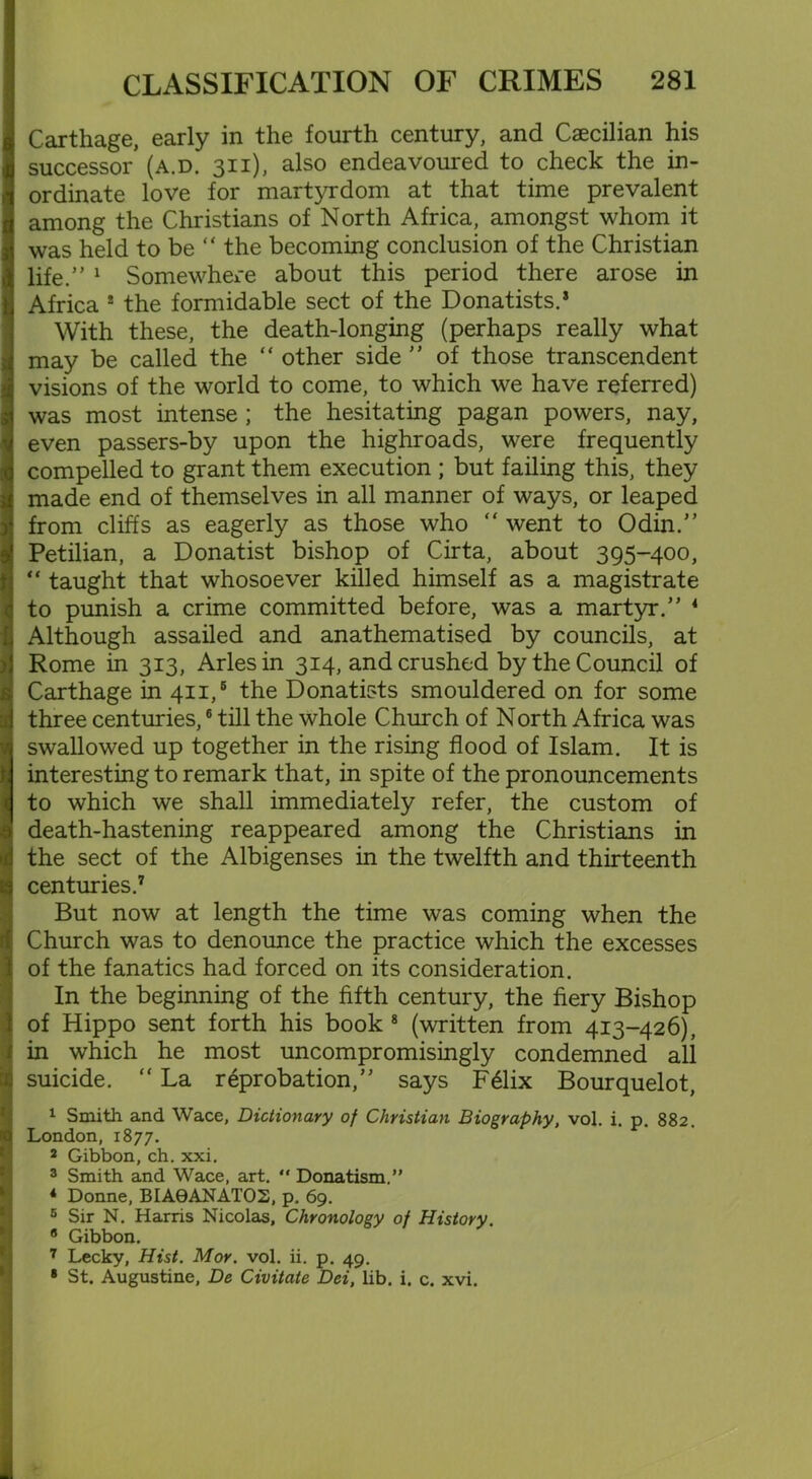 Carthage, early in the fourth century, and Caecilian his successor (a.d. 311), also endeavoured to check the in- ordinate love for martyrdom at that time prevalent among the Christians of North Africa, amongst whom it was held to be “ the becoming conclusion of the Christian life. 1 Somewhere about this period there arose in Africa ! the formidable sect of the Donatists.* With these, the death-longing (perhaps really what may be called the  other side  of those transcendent visions of the world to come, to which we have referred) was most intense ; the hesitating pagan powers, nay, even passers-by upon the highroads, were frequently compelled to grant them execution ; but failing this, they made end of themselves in all manner of ways, or leaped from cliffs as eagerly as those who “ went to Odin. Petilian, a Donatist bishop of Cirta, about 395-400, “ taught that whosoever killed himself as a magistrate to punish a crime committed before, was a martyr. 4 Although assailed and anathematised by councils, at Rome in 313, Arles in 314, and crushed by the Council of Carthage in 411,6 the Donatists smouldered on for some three centuries,6 till the whole Church of North Africa was swallowed up together in the rising flood of Islam. It is interesting to remark that, in spite of the pronouncements to which we shall immediately refer, the custom of death-hastening reappeared among the Christians in the sect of the Albigenses in the twelfth and thirteenth centuries.7 But now at length the time was coming when the Church was to denounce the practice which the excesses of the fanatics had forced on its consideration. In the beginning of the fifth century, the fiery Bishop of Hippo sent forth his book 8 (written from 413-426), in which he most uncompromisingly condemned all suicide. “ La reprobation, says F61ix Bourquelot, 1 Smith and Wace, Dictionary of Christian Biography, vol. i. p. 882. London, 1877. 2 Gibbon, ch. xxi. 3 Smith and Wace, art.  Donatism.” 4 Donne, BIA0ANATO2, p. 69. 5 Sir N. Harris Nicolas, Chronology of History 8 Gibbon. 7 Lecky, Hist. Mor. vol. ii. p. 49. 8 St. Augustine, De Civitate Dei, lib. i. c. xvi.