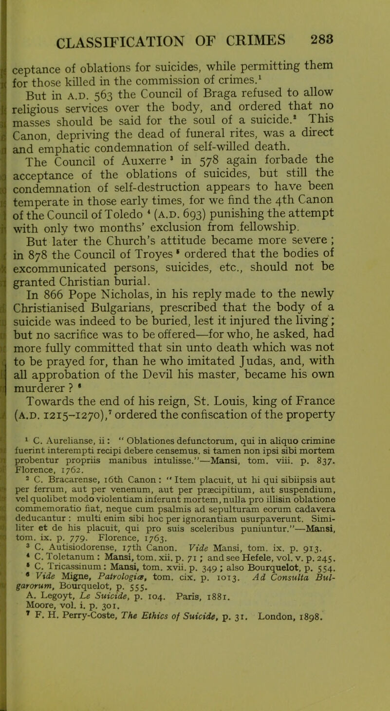 ceptance of oblations for suicides, while permitting them for those killed in the commission of crimes.1 But in a.d. 563 the Council of Braga refused to allow religious services over the body, and ordered that no masses should be said for the soul of a suicide.1 3 This Canon, depriving the dead of funeral rites, was a direct and emphatic condemnation of self-willed death. The Council of Auxerre 1 in 578 again forbade the acceptance of the oblations of suicides, but still the condemnation of self-destruction appears to have been temperate in those early times, for we find the 4th Canon of the Council of Toledo 4 (a.d. 693) punishing the attempt with only two months’ exclusion from fellowship. But later the Church’s attitude became more severe ; in 878 the Council of Troyes 1 * ordered that the bodies of excommunicated persons, suicides, etc., should not be granted Christian burial. In 866 Pope Nicholas, in his reply made to the newly Christianised Bulgarians, prescribed that the body of a suicide was indeed to be buried, lest it injured the living; but no sacrifice was to be offered—for who, he asked, had more fully committed that sin unto death which was not to be prayed for, than he who imitated Judas, and, with all approbation of the Devil his master, became his own murderer ? ' Towards the end of his reign, St. Louis, king of France (a.d. 1215-1270),7 ordered the confiscation of the property 1 C. Aurelianse, ii: “ Oblationes defunctorum, qui in aliquo crimine fuerint interempti recipi debere censemus. si tamen non ipsi sibi mortem probentur propriis manibus intulisse.”—Mansi, tom. viii. p. 837. Florence, 1762. 2 C. Bracarense, 16th Canon : “ Item placuit, ut hi qui sibiipsis aut per ferrum, aut per venenum, aut per praecipitium, aut suspendium, vel quolibet modo violentiam inferunt mortem, nulla pro illisin oblatione commemoratio fiat, neque cum psalmis ad sepulturam eorum cadavera deducantur : multi enim sibi hoc per ignorantiam usurpaverunt. Simi- liter et de his placuit, qui pro suis sceleribus puniuntur.”—Mansi, tom. ix. p. 779. Florence, 1763. 3 C. Autisiodorense, 17th Canon. Vide Mansi, tom. ix. p. 913. 4 C. Toletanum : Mansi, tom. xii. p. 71 ; and see Hefele, vol. v. p. 245. • C. Tricassinum: Mansi, tom. xvii. p. 349 ; also Bourquelot, p. 554. 9 Vide Migne, Patrologia, tom. cix. p. 1013. Ad Consulta Bul- garorum, Bourquelot, p. 555. A. Legoyt, Le Suicide, p. 104. Paris, 188x. Moore, vol. i. p. 301. 7 F. H. Perry-Coste, The Ethics of Suicide, p. 31. London, 1898.