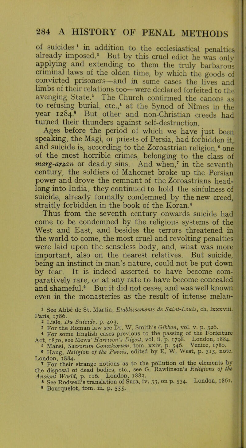 of suicides 1 in addition to the ecclesiastical penalties already imposed.2 But by this cruel edict he was only applying and extending to them the truly barbarous criminal laws of the olden time, by which the goods of convicted prisoners—and in some cases the lives and limbs of their relations too—were declared forfeited to the avenging State.3 The Church confirmed the canons as to refusing burial, etc.,4 at the Synod of Nimes in the year 1284.5 But other and non-Christian creeds had turned their thunders against self-destruction. Ages before the period of which we have just been speaking, the Magi, or priests of Persia, had forbidden it, and suicide is, according to the Zoroastrian religion,6 one of the most horrible crimes, belonging to the class of marg-arzan or deadly sins. And when,7 in the seventh century, the soldiers of Mahomet broke up the Persian power and drove the remnant of the Zoroastrians head- long into India, they continued to hold the sinfulness of suicide, already formally condemned by the new creed, straitly forbidden in the book of the Koran.8 Thus from the seventh century onwards suicide had come to be condemned by the religious systems of the West and East, and besides the terrors threatened in the world to come, the most cruel and revolting penalties were laid upon the senseless body, and, what was more important, also on the nearest relatives. But suicide, being an instinct in man’s nature, could not be put down by fear. It is indeed asserted to have become com- paratively rare, or at any rate to have become concealed and shameful.9 But it did not cease, and was well known even in the monasteries as the result of intense melan- 1 See Abbe de St. Martin, Etablissements de Saint-Louis, ch. lxxxviii. Paris, 1786. 2 Lisie, Du Suicide, p. 403. 3 For the Roman law see Dr. W. Smith’s Gibbon, vol. v. p. 326. 4 For some English cases previous to the passing of the Forfeiture Act, 1870, see Mews’ Harrison's Digest, vol. ii. p. 1798. London, 1884. 5 Mansi, Sacrorum Conciliorum, tom. xxiv. p. 546.^ Venice, 1780. 8 Haug, Religion of the Parsis, edited by E. W. West, p. 313. note. London, 1884. 7 For their strange notions as to the pollution of the elements by the disposal of dead bodies, etc., see G. Rawlinson’s Religions of the Ancient World, p. 116. London, 1882. 8 See Rodwell’s translation of Sura, iv. 33, on p. 534. London, 1861. 8 Bourquelot, tom. iii. p. 555*