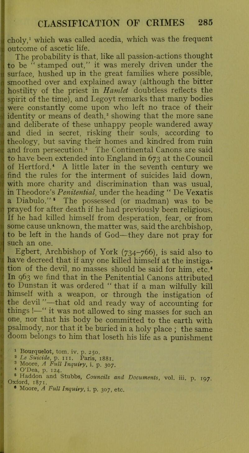 choly,1 which was called acedia, which was the frequent outcome of ascetic life. The probability is that, like all passion-actions thought to be “ stamped out,” it was merely driven under the surface, hushed up in the great families where possible, smoothed over and explained away (although the bitter hostility of the priest in Hamlet doubtless reflects the spirit of the time), and Legoyt remarks that many bodies were constantly come upon who left no trace of their identity or means of death,2 showing that the more sane and deliberate of these unhappy people wandered away and died in secret, risking their souls, according to theology, but saving their homes and kindred from ruin and from persecution.3 The Continental Canons are said to have been extended into England in 673 at the Council of Hertford.4 A little later in the seventh century we find the rules for the interment of suicides laid down, with more charity and discrimination than was usual, in Theodore’s Penitential, under the heading “ De Vexatis a Diabulo.” 5 The possessed (or madman) was to be prayed for after death if he had previously been religious. If he had killed himself from desperation, fear, or from some cause unknown, the matter was, said the archbishop, to be left in the hands of God—they dare not pray for such an one. Egbert, Archbishop of York (734-766), is said also to have decreed that if any one killed himself at the instiga- tion of the devil, no masses should be said for him, etc.* In 963 we find that in the Penitential Canons attributed to Dunstan it was ordered “ that if a man wilfully kill himself with a weapon, or through the instigation of the devil ”—that old and ready way of accounting for things !—“ it was not allowed to sing masses for such an one, nor that his body be committed to the earth with psalmody, nor that it be buried in a holy place ; the same doom belongs to him that loseth his life as a punishment 1 Bourquelot, tom. iv. p. 250. 2 Le Suicide, p. in. Paris, 1881. 3 Moore, A Full Inquiry, i. p. 307. 4 O’Dea, p. 124. 5 Haddon and Stubbs, Councils and Documents, vol. iii. p 107 Oxford, 1871. 8 Moore, A Full Inquiry, i. p. 307, etc.