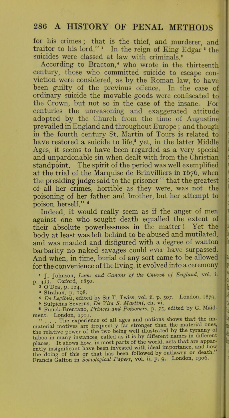 for his crimes ; that is the thief, and murderer, and traitor to his lord.” 1 In the reign of King Edgar 1 the suicides were classed at law with criminals.5 According to Bracton,4 who wrote in the thirteenth century, those who committed suicide to escape con- viction were considered, as by the Roman law, to have been guilty of the previous offence. In the case of ordinary suicide the movable goods were confiscated to the Crown, but not so in the case of the insane. For centuries the unreasoning and exaggerated attitude adopted by the Church from the time of Augustine prevailed in England and throughout Europe ; and though in the fourth century St. Martin of Tours is related to have restored a suicide to life,6 yet, in the latter Middle Ages, it seems to have been regarded as a very special and unpardonable sin when dealt with from the Christian standpoint. The spirit of the period was well exemplified at the trial of the Marquise de Brinvilliers in 1676, when the presiding judge said to the prisoner “ that the greatest of all her crimes, horrible as they were, was not the poisoning of her father and brother, but her attempt to poison herself.” 6 Indeed, it would really seem as if the anger of men against one who sought death equalled the extent of their absolute powerlessness in the matter ! Yet the i body at least was left behind to be abused and mutilated, and was mauled and disfigured with a degree of wanton barbarity no naked savages could ever have surpassed. And when, in time, burial of any sort came to be allowed for the convenience of the living, it evolved into a ceremony 1 J. Johnson, Laws and Canons of the Church of England, vol. i. p. AT.T,. Oxford, 1850. 2 O’Dea, p. 124. 3 Strahan, p. 198. 4 De Legibus, edited by Sir T. Twiss, vol. ii. p. 507. London, 1879. 5 Sulpicius Severus, De Vita S. Martini, ch. vi. 8 Funck-Brentano, Princes and Poisoners, p. 75. edited by G. Maid- ment. London, 1901. . “ The experience of all ages and nations shows that the im- material motives are frequently far stronger than the material ones, jjj the relative power of the two being well illustrated by the tyrann\ of taboo in many instances, called as it is by different names in different places. It shows how, in most parts of the world, acts that are appar- ently insignificant have been invested with ideal importance, and how the doing of this or that has been followed by outlawry or death.’ Francis Galton in Sociological Papers, vol. ii. p. 9* London, 1906.
