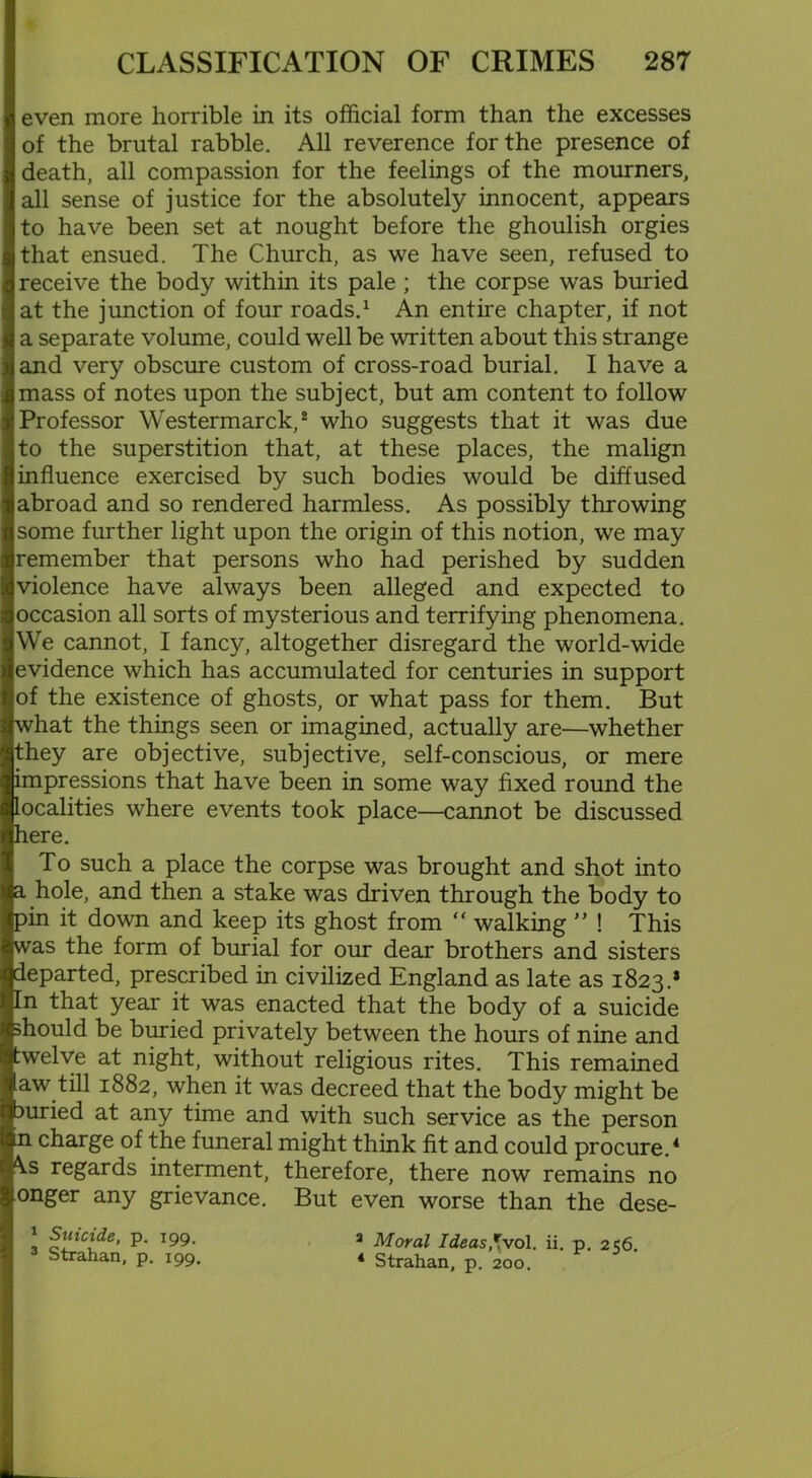 even more horrible in its official form than the excesses of the brutal rabble. All reverence for the presence of death, all compassion for the feelings of the mourners, all sense of justice for the absolutely innocent, appears to have been set at nought before the ghoulish orgies that ensued. The Church, as we have seen, refused to receive the body within its pale ; the corpse was buried at the junction of four roads.1 An entire chapter, if not a separate volume, could well be written about this strange and very obscure custom of cross-road burial. I have a mass of notes upon the subject, but am content to follow Professor Westermarck,2 who suggests that it was due to the superstition that, at these places, the malign influence exercised by such bodies would be diffused abroad and so rendered harmless. As possibly throwing some further light upon the origin of this notion, we may remember that persons who had perished by sudden violence have always been alleged and expected to occasion all sorts of mysterious and terrifying phenomena. We cannot, I fancy, altogether disregard the world-wide evidence which has accumulated for centuries in support of the existence of ghosts, or what pass for them. But what the things seen or imagined, actually are—whether they are objective, subjective, self-conscious, or mere impressions that have been in some way fixed round the localities where events took place—cannot be discussed here. To such a place the corpse was brought and shot into a hole, and then a stake was driven through the body to pin it down and keep its ghost from “ walking ” ! This was the form of burial for our dear brothers and sisters departed, prescribed in civilized England as late as 1823.* In that year it was enacted that the body of a suicide should be buried privately between the hours of nine and :welve at night, without religious rites. This remained aw till 1882, when it was decreed that the body might be Duried at any time and with such service as the person in charge of the funeral might think fit and could procure.4 \s regards interment, therefore, there now remains no onger any grievance. But even worse than the dese- 1 Suicide, p. 199. a Moral Ideas *vo\. ii. p. 256. Strahan, p. 199. 4 Strahan, p. 200.