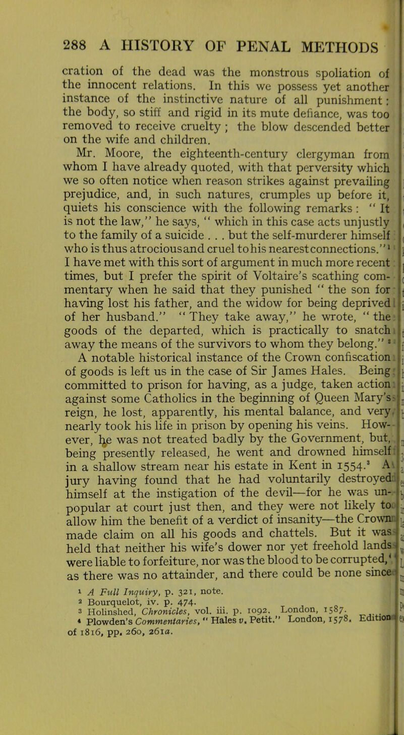 cration of the dead was the monstrous spoliation of the innocent relations. In this we possess yet another instance of the instinctive nature of all punishment: the body, so stiff and rigid in its mute defiance, was too removed to receive cruelty ; the blow descended better on the wife and children. Mr. Moore, the eighteenth-century clergyman from whom I have already quoted, with that perversity which we so often notice when reason strikes against prevailing prejudice, and, in such natures, crumples up before it, quiets his conscience with the following remarks : “It is not the law,” he says, “ which in this case acts unjustly to the family of a suicide . . . but the self-murderer himself who is thus atrociousand cruel tohis nearestconnections.”1 I have met with this sort of argument in much more recent times, but I prefer the spirit of Voltaire's scathing com- mentary when he said that they punished “ the son for having lost his father, and the widow for being deprived of her husband.” “ They take away,” he wrote, “ the goods of the departed, which is practically to snatch away the means of the survivors to whom they belong.” 8 A notable historical instance of the Crown confiscation of goods is left us in the case of Sir James Hales. Being committed to prison for having, as a judge, taken action against some Catholics in the beginning of Queen Mary’s - reign, he lost, apparently, his mental balance, and very, nearly took his life in prison by opening his veins. How- ever, fye was not treated badly by the Government, but, being presently released, he went and drowned himself in a shallow stream near his estate in Kent in I554-* A. jury having found that he had voluntarily destroyed himself at the instigation of the devil—for he was un- popular at court just then, and they were not likely to allow him the benefit of a verdict of insanity—the Crown made claim on all his goods and chattels. But it was held that neither his wife’s dower nor yet freehold lands were liable to forfeiture, nor was the blood to be corrupted,4 as there was no attainder, and there could be none since 3 b li L 1 A Full Inquiry, p. 321, note. 2 Bourquelot, iv. p. 474. : 3 Holinshed, Chronicles, vol. iii. p. 1092. 4 Plowden’s Commentaries,  Hales v. Petit, of 1816, pp. 260, 261a. London, 1587. * London, 1578, Edition q