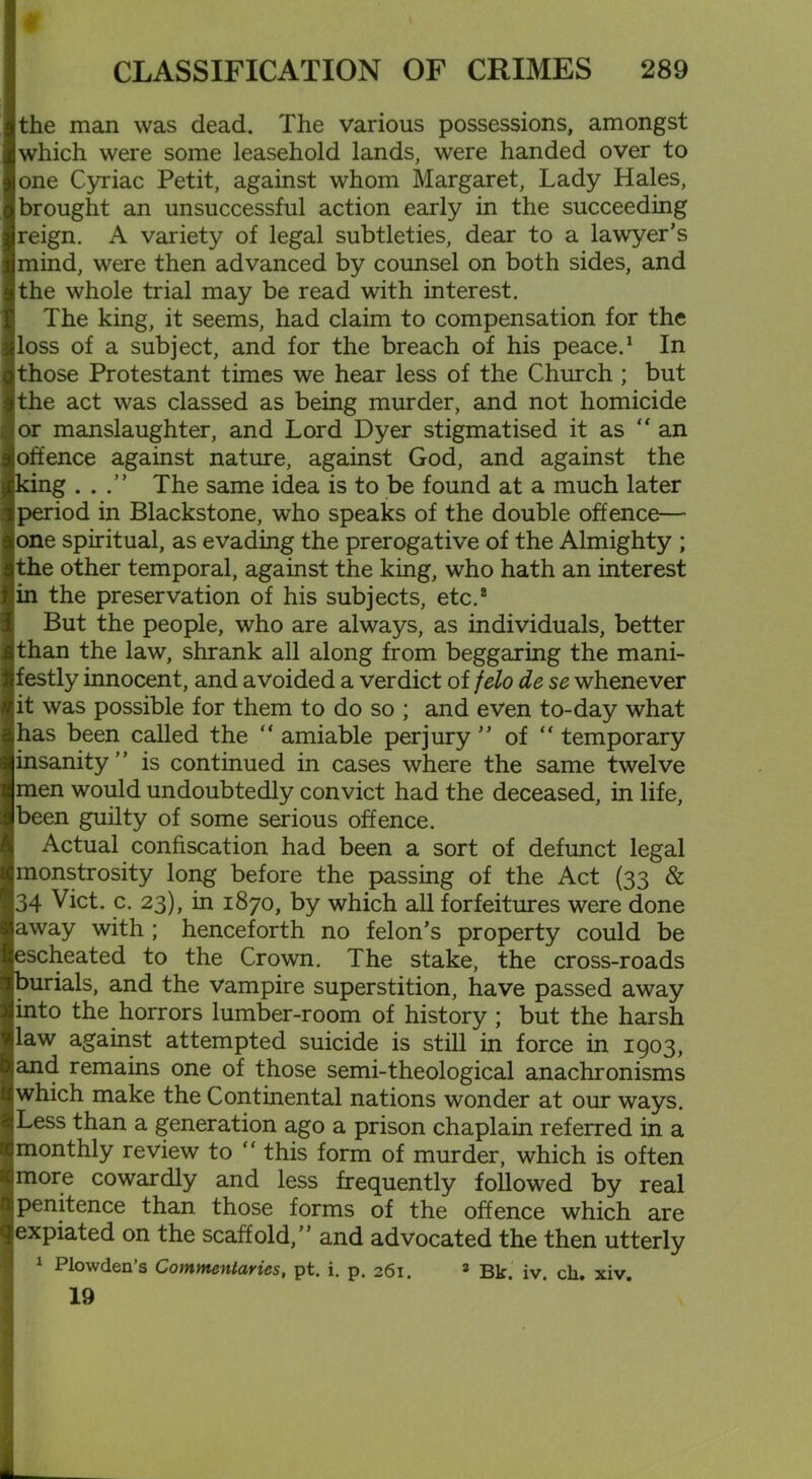 the man was dead. The various possessions, amongst which were some leasehold lands, were handed over to one Cyriac Petit, against whom Margaret, Lady Hales, brought an unsuccessful action early in the succeeding reign. A variety of legal subtleties, dear to a lawyer’s mind, were then advanced by counsel on both sides, and the whole trial may be read with interest. The king, it seems, had claim to compensation for the loss of a subject, and for the breach of his peace.1 In those Protestant times we hear less of the Church ; but the act was classed as being murder, and not homicide or manslaughter, and Lord Dyer stigmatised it as “ an offence against nature, against God, and against the king ...” The same idea is to be found at a much later period in Blackstone, who speaks of the double offence— one spiritual, as evading the prerogative of the Almighty ; the other temporal, against the king, who hath an interest 'in the preservation of his subjects, etc.* But the people, who are always, as individuals, better than the law, shrank all along from beggaring the mani- festly innocent, and avoided a verdict of felo de se whenever it was possible for them to do so ; and even to-day what has been called the “ amiable perjury ” of “ temporary insanity ’ ’ is continued in cases where the same twelve men would undoubtedly convict had the deceased, in life, been guilty of some serious offence. Actual confiscation had been a sort of defunct legal monstrosity long before the passing of the Act (33 & 34 Viet. c. 23), in 1870, by which all forfeitures were done away with ; henceforth no felon’s property could be escheated to the Crown. The stake, the cross-roads burials, and the vampire superstition, have passed away into the horrors lumber-room of history ; but the harsh law against attempted suicide is still in force in 1903, and remains one of those semi-theological anachronisms which make the Continental nations wonder at our ways. Less than a generation ago a prison chaplain referred in a monthly review to “ this form of murder, which is often more cowardly and less frequently followed by real penitence than those forms of the offence which are expiated on the scaffold,” and advocated the then utterly 1 Plowden’s Commentaries, pt. i. p. 261. 2 Bk. iv. cli. xiv. 19
