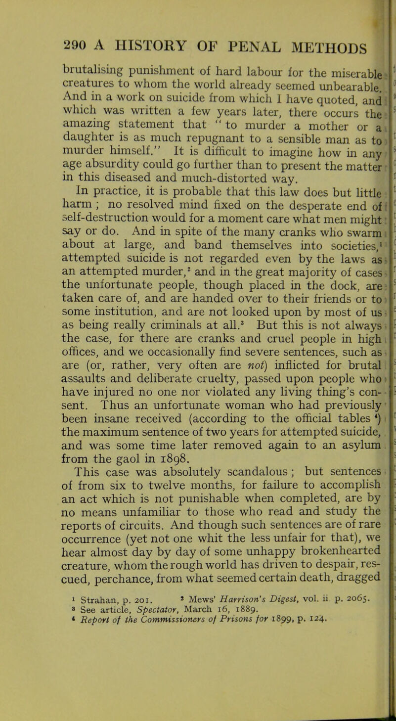 brutalising punishment of hard labour for the miserable creatures to whom the world already seemed unbearable. And in a work on suicide from which 1 have quoted, and which was written a few years later, there occurs the amazing statement that “ to murder a mother or a daughter is as much repugnant to a sensible man as to murder himself.” It is difficult to imagine how in any age absurdity could go further than to present the matter in this diseased and much-distorted way. In practice, it is probable that this law does but little harm ; no resolved mind fixed on the desperate end of self-destruction would for a moment care what men might say or do. And in spite of the many cranks who swarm about at large, and band themselves into societies,1 attempted suicide is not regarded even by the laws as an attempted murder,2 and in the great majority of cases the unfortunate people, though placed in the dock, are taken care of, and are handed over to their friends or to some institution, and are not looked upon by most of us as being really criminals at all.5 But this is not always the case, for there are cranks and cruel people in high offices, and we occasionally find severe sentences, such as are (or, rather, very often are not) inflicted for brutal assaults and deliberate cruelty, passed upon people who have injured no one nor violated any living thing’s con- sent. Thus an unfortunate woman who had previously been insane received (according to the official tables 4) the maximum sentence of two years for attempted suicide, and was some time later removed again to an asylum from the gaol in 1898. This case was absolutely scandalous; but sentences of from six to twelve months, for failure to accomplish an act which is not punishable when completed, are by no means unfamiliar to those who read and study the reports of circuits. And though such sentences are of rare occurrence (yet not one whit the less unfair for that), we hear almost day by day of some unhappy brokenhearted creature, whom the rough world has driven to despair, res- cued, perchance, from what seemed certain death, dragged 1 Strahan, p. 201. 1 Mews’ Harrison's Digest, vol. ii p. 2065. 3 See article, Spectator, March 16, 1889. 4 Report of the Commissioners of Prisons for 1899, p. 124.